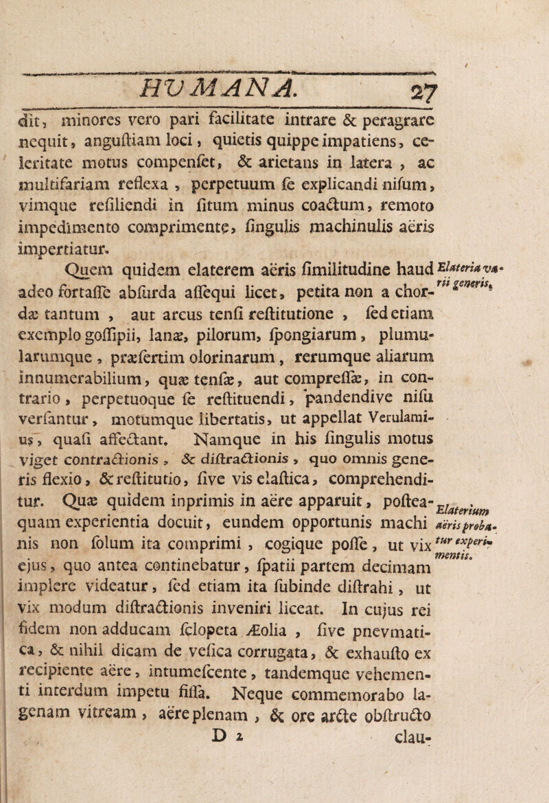 «&*«9&<Ge£i imes* *<Sb» «®s t HV MANA. 27 dit, minores vero pari facilitate intrare & peragrare nequit, anguftiam loci, quietis quippe impatiens, ce¬ leritate motus compenfet, & arietans in latera , ac multifariam reflexa , perpetuum fc explicandi nifum> vimque refiliendi in fitum minus coadum, remoto impedimento comprimente> fingulis machinalis aeris impertiatur» Quem quidem elaterem aeris fimiiitudine haud z}*teriay*° adeofortafle abliirda affequi licet , petita non a chor-w***wrW| dx tantum , aut arcus tenfi reftitutione , led etiam exemplo goflipii, lana?, pilorum, fpongiarum, plumu- larumque, praefertimolorinarum, rerumque aliarum innumerabilium, qua? tenfe, aut comprefia?, in con¬ trario , perpetuoque fe reftituendi, pandendi ve nifu verfantur, motumque libertatis, ut appellat Verulami- us, quali affectant. Namque in his fingulis motus viget contradionis 3 Sz dijftradionis , quo omnis gene¬ ris flexio, &reftitutio, five vis elaftica, comprehendi¬ tur. Quas quidem inprimis in aere apparuit, poftea-E/^^ quam experientia docuit, eundem opportunis machi aeris proba- nis non folum ita comprimi , cogique pofle , ut vixtur exPerh ejus, quo antea continebatur, fpatii partem decimani implere videatur, fed etiam ita fubinde diftrahi, ut vix modum diftradionis inveniri liceat. In cujus rei fidem non adducam fclopeta ^£olia , fi ve pnevmati- ca, & nihil dicam de vefica corrugata, & exhaufto ex recipiente aere, intumefeente, tandemque vehemen¬ ti interdum impetu fifia. Neque commemorabo la¬ genam vitream , aere plenam , &: ore arde obftrudo D z clau-