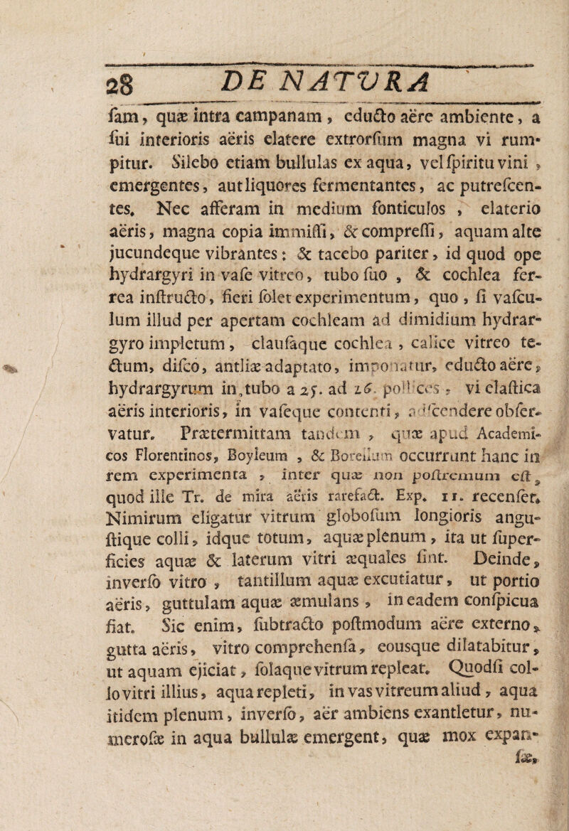 fam? qux intra campanam , edu&o aere ambiente, a fui Interioris aeris elatere extrorfiim magna vi rum¬ pitur. Silebo etiam bullulas ex aqua, vel fpiritu vini , emergentes, aut liquores fermentantes, ac putrefcen- tes. Nec afferam in medium fonticulos , elaterio aeris, magna copia immitti» &compreffi, aquam alte jucundeque vibrantes: & tacebo pariter > id quod ope hydrargyri in vafe vitreo, tubo fuo , & cochlea fer¬ rea inftru&o, fieri fidet experimentum, quo , fi vafcu- lum illud per apertam cochleam ad dimidium hydrar* gyro impletum, claufaque cochlea , calice vitreo te- dum, difco, antliae adaptato, imponatur, edu&o aere, hydrargymm in, tubo azf.ad 1$. poli ices » vielaftica aeris interioris, in vafeque contenti, accendere'obfer* vatur. Praetermittam tandem , qnx apud Academi¬ cos Florentinos, Boyleum , Sc Boreibim occurrant hanc in rem experimenta , inter quas non poftremum cft quod ille Tr. de mira aeris rarefad. Exp* u. recenfetv Nimirum eligatur vitrum globofum longioris angu~ ftique colli, idque totum, aquae plenum, ita ut fuper» ficies aquae <5c laterum vitri aequales flat Deinde, inverfd vitro * tantillum aquae excutiatur, ut portio aeris, guttulam aquae aemulans * in eadem confpicua fiat Sic enim, fubtra&o poftmodum aere externo * gutta aeris, vitro comprehenfa, eousque dilatabitur, ut aquam ejiciat, folaque vitrum repleat Quodfi col¬ lo vitri illius, aqua repleti, in vas vitreum aliud 7 aqua itidem plenum, inverfd, aer ambiens exantletur» nu.« merofx in aqua bullulae emergent, quas mox expar*-