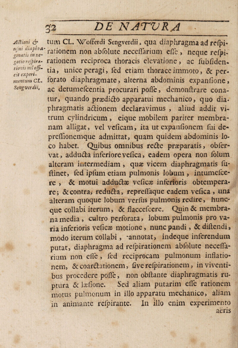 ABtioni ujui diapha ematis in ne- gdtio refpirul¬ tionis nil offi¬ cit experi¬ mentum CL. Sengverdii# ga DE NATVR.A ■ tum CL. 'Wofferdi Sengverdii» qua diaphragma ad refpj> rationem non ablolute necefiarium eiTe , neque refpi- rationem reciproca thoracis elevatione, ac fubfiden- tia, unice peragi 5 led etiam thorace immoto, & per¬ forato diaphragmate, alterna abdominis expanfione, ac detumefeentia procurari pofle, demonftrare cona¬ tur, quando prasdido apparatui mechanico, quo dia¬ phragmatis actionem declaravimus , aliud addit vi¬ trum cylindricum , eique mobilem pariter membra¬ nam alligat, vel veficam, ita ut expanfionem fui de- preflionemque admittat, quam quidem abdominis lo¬ co habet Quibus omnibus re de praeparatis, obfer- vat, adduda inferiore vefica, eadem opera non idlum alteram intermediam , qux vicem diaphragmatis fu- ftinet, fed ipfum etiam pulmonis lobum , intumefee- re , & motui addudas veficas inferioris obtempera¬ re; & contra, reduda, repreffaque eadem vefica , una alteram quoque lobum verius pulmonis redire, ftunc- que collabi iterum, & flaccefcere. Quin & membra¬ na media, cultro perforata, lobum pulmonis pro va¬ ria inferioris veficas motione, nunc pandi, &diftendi, modo iterum collabi, -annotat, indeque inferendum putat, diaphragma ad rcfpirationem abfolute necefla¬ rium non effe , fed reciprocam pulmonum inflatio¬ nem, & coardationem, five relpirationem, in viventi¬ bus procedere pofle, non obftante diaphragmatis ru¬ ptura & Ixfione. Sed aliam putarim eflfe rationem motus pulmonum in ilio apparatu mechanico, aliam in animante refbirante. in illo enim experimento aeris