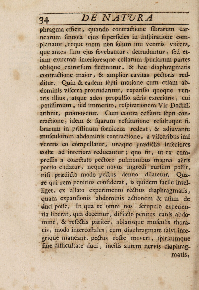 phragma efficit, quando contradione fibrarum car¬ nearum finuofa ejus fiiperficies in infpiratione com¬ planatur *eoque motu non folum imi ventris vifcera, que antea finu ejus fovebantur , detruduntur , fed et¬ iam extremae interioresque codarum fpuriarum partes oblique extrorfum fleduntur, & hac diaphragmatis contradione major , & amplior cavitas pedoris red¬ ditur. Quin & eadem Jfepti motione cum etiam ab¬ dominis vifcera protrudantur , expanfio quoque ven¬ tris illius, atque adeo propulfio aeris exterioris, cui potiffimum , fed immerito, refpirationem Vir Dodiffi tribuit, promovetur. Cum contra ceffante iepti con¬ tradione, idem & ffiarum reftitutione refultuque fi* brarum in priftinum fornicem redeat, & adjuvante mufculorum abdominis contradione, a vifceribusimi ventris eo compellatur, unaque prsedidae inferiores coffae ad interiora reducantur *» quo fit, ut ex com- preffis a coardato pedore piilmonibus magna aeris portio elidatur, neque novus ingredi rurfum poffit, nifi prasdido modo pedus denuo dilatetur. Qua» re qui rem penitius confiderat, is quidem facile intel- liget, ex allato experimento redius diaphragmatis, quam expanfionis abdominis adionem <5c ufum de duci pofle» In qua re omni nos fcrupulo experien¬ tia liberat, qua docemur, diffedo penitus canis abdo¬ mine, & refedis pariter, ablatisque muiculis thora¬ cis, modo intercoftales, cum diaphragmate falvi inte- grique maneant, pedus rede moveri, fpiritumque fine difficultate duci, incifis autem nervis diaphrag¬ matis,