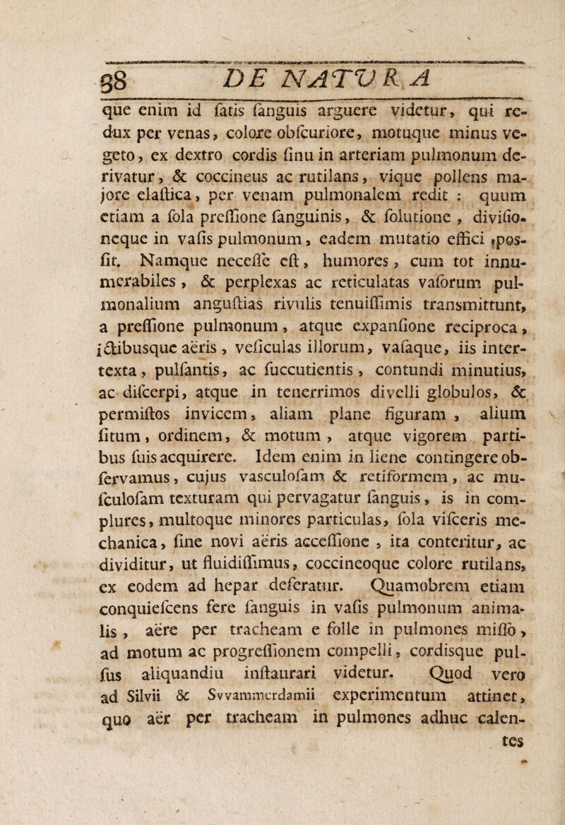 que enim id fatis (anguis arguere videtur, qui re¬ dux per venas, colore obicuriore, motuque minus ve¬ geto, ex dextro cordis (inuin arteriam pulmonum de¬ rivatur , & coccineus ac rutilans, vique poliens ma¬ jore claffica , per venam pulmonalem redit : quum etiam a fola preffione fanguinis, & Ibiutione , divido- neque in vafis pulmonum, eadem mutatio effici fpos- fir. Namque necefie eft, humores, cum tot innu¬ merabiles , & perplexas ac reticulatas vaforum pul¬ monalium anguftias rivulis tenuiffimis transmittunt, a preffione pulmonum, atque expanfione reciproca, idtibusque aeris, veficulas illorum, vafaque, iis inter¬ texta , pulfantis, ac fuccutientis , contundi minutius, ac difeerpi, atque in tenerrimos divelli globulos, & permiftos invicem, aliam plane figuram , alium fitum, ordinem, & motum, atque vigorem parti¬ bus fuis acquirere. Idem enim in liene contingere ob- fervamus, cujus vascuiofam & retiformem, ac mu- fculofarn texturam qui pervagatur fanguis, is in com¬ plures, multoque minores particulas, fola vilceris me¬ chanica, fine novi aeris acceffione , ita conteritur, ac dividitur, ut fluidiffimus, coccineoque colore rutilans, ex eodem ad hepar deferatur. Quamobrcm etiam conquiefcens fere fanguis in vafis pulmonum anima¬ lis , aere per tracheam e folle in pulmones mifib, ad motum ac progreffionem compelli , cordisque pui- fus aliquandiu inftaurari videtur- Quod vero ad Silvii 8c Swammerdamii experimentum attinet, quo aer per tracheam in pulmones adhuc calen¬ tes