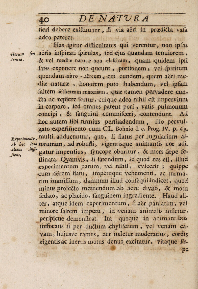 fieri debere exiftimantfi via aeri in praedi&a vafa adeo pateret Has igitur difficultates qui verentur, non ipfas mrum /en aeris infpiratiipiruiasfed ejus quandam tenuiorem, tenti*, & vei mediae naturae non elafficam , quam quidem i pii ■fatis exponere non queunt, portionem ; vel ipiritum quendam nitro -aereum, cui eundem, quem aeri me¬ diae naturae , honorem puto habendum, vel ipiam faltem aetheream materiamn qsse ctameo pervadere cun- Cia ac replere fertur, cuique adeo nihil eft impervium in corpore, ied omnes patent pori , vafis pulmonum concipi , & fanguini commifceri, contendunt Ad hoc autem ilbi firmius perfuadendum , illo pervul¬ gato experimento cum CL. Bohnio h c. Prog. IV. p. 69. Exprimento,multi adducuntur, quo, ii flatus per jugularium ai- ab hoc loco terutram, ad robnfti, vigentisque animantis cor adi. gatur impenfiuslyncope oboritur , & mors fepe fe- ftinata. Qyamvis, ii fatendum, id quod res eft, illud experimentum parum, ^vel nihil, evicent * quippe cuna aerem flatu, impetuque vehementi, ac turma- timimmiftiim , damnum illud confequi indicet , quod minus profe£lo metuendum ab aere di vi io, & motu fedato, ac placido, ianguinem ingredi ente. Haud ali¬ ter, atque idem experimentum , fi aer paulatim , vel minore faltem impetu , in venam animalis infletur, perfpicuc demonltrat. Ita quoque in animantibus fuffocatis fi per -dnilum chyliferum , vel venam ca¬ vam, hujus ve ramos, aer infletur moderatius, cordis rigentis ac inertis motus denuo, excitatur , vitaque fe- pe alieno Jfens,