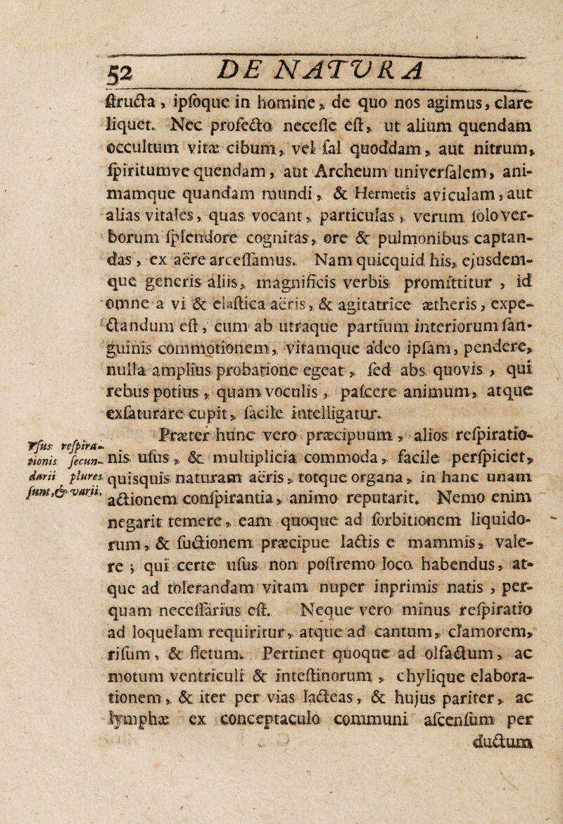 firuda , ipfoque in homine » de quo nos agimus, clare liquet. Nec profedo necefle efi» ut alium quendam occultum vitx cibum ,, vel fal quoddam » aut nitrum» fpiritumvequendam, aut Archeum univerlalem, ani¬ mamque quandam mundi» & Hermetis aviculam, aut alias virales, quas vocant» particulasverum iolover¬ borum lp tendore cognitas , ore & pulmonibus captan¬ das , ex aere arceflamus* Nam quicquid his» ejusdem- que generis aliis» magnificis verbis promittitur , id cunne a vi & ekftica aeris , & agitatrice xtheris, expe- dandum eft, cum ab utraque partium interiorumiari* guinis commotionem» vitamque adeo ipfam, pendere» nulla amplius probarione egeat, fed abs quovis , qui rebus potius, quam voculis» pafcere animum, atque exfaturare cupit» facile mtelligatur. _ Prxter hunc vero praecipuum» alios refpiratio- donis Jecm-ni$ ufos * & multiplicia commoda» facile perfpiciet* darii plure s quisquis nat uram aeris» totq,ue organa» in hanc unam fmtt&vAw> a^jonem confpirantiaanimo repatarit. Nemo enim negarit temere » eam quoque ad forbitionerri liquido¬ rum? & fudionem praecipue ladis e mammis, vale¬ re } qui certe ufus non poOremo loca habendus, at¬ que ad tolerandam vitam nuper inprimis natis , per¬ quam neceffariiis dL Neque vero minus r dpi ratio ad loquelam requiritur» atque ad cantum» clamorem» rifum , '& fletum* Pertinet quoque ad olfadum» ac motum ventriculi & inteftinorum » chylique elabora¬ tionem» & iter per vias ladtcas» & hujus pariter, ac lymphas; ex conceptacula communi afcenfum per h * - cludum