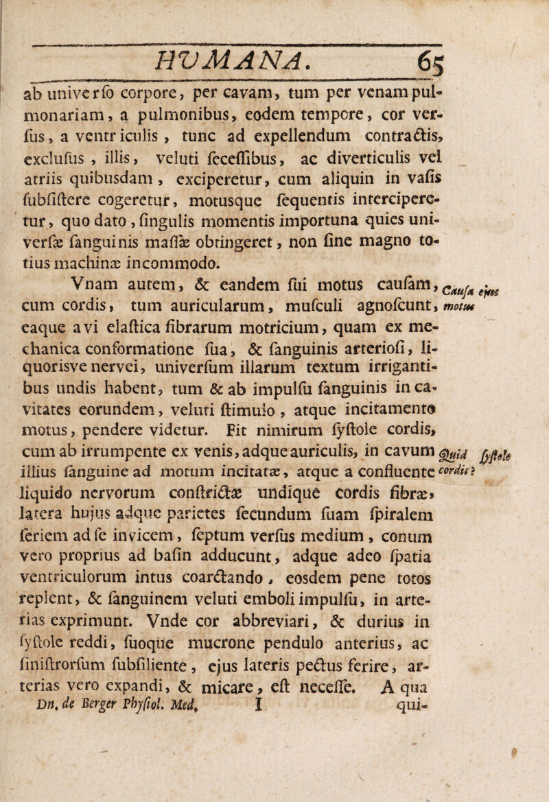 <«•*< RV MANA. 65 ab univcrfo corpore, per cavam, tum per venampul¬ monariam, a pulmonibus, eodem tempore, cor ver- fus, a ventriculis, tunc ad expellendum contradis, exclufus , illis, velati feceffibus, ac diverticulis vei atriis quibusdam , exciperetur, cum aliquin in vafis fubfiftere cogeretur, motusque fequentis intercipere¬ tur , quo dato , fingulis momentis importuna quies uni- verfe fanguinis maffie obtingeret, non fine magno to¬ tius machina: incommodo. Vnam autem, & eandem fui motus caufam,CaurA ^ cum cordis, tum auricularum, mufculi agnofeunt, ww/** eaque avi elaftica fibrarum motricium, quam ex me¬ chanica conformatione fua, & fanguinis arteriofi, li¬ quor isve nervei, univerfum illarum textum irriganti¬ bus undis habent, tum & ab impulfu fanguinis in ca¬ vitates eorundem, veluti ftimuio , atque incitamento motus, pendere videtur. Fit nimirum fyftole cordis, cum ab irrumpente ex venis, adqueauriculis, in cavum fypu illius fanguine ad motum incitatae, atque a confluente wdin liquido nervorum conftfid# undique cordis fibrae» latera huius adque parietes fecundum fuam fpiralem feriem adfe invicem , feptum verfus medium, conum vero proprius ad bafin adducunt, adque adeo fpatia ventriculorum intus coardando , eosdem pene totos replent, & fanguinem veluti emboli impulfu, in arte¬ rias exprimunt. Vnde cor abbreviari, & durius in fyftole reddi, fuoque mucrone pendulo anterius, ac linidrorfum fubfiliente , ejus lateris pedus ferire, ar¬ terias vero expandi, & micare, eft neceffe, A qua