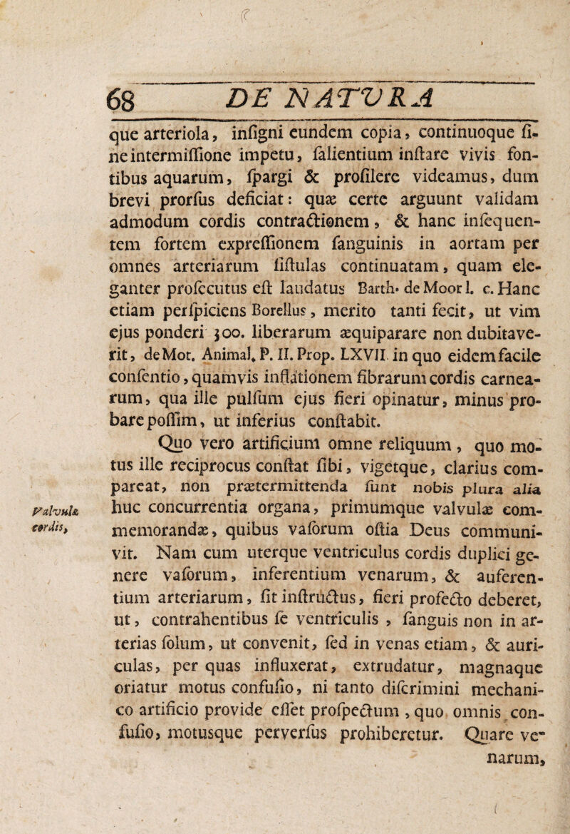 FuIvhIa c&rMs, f 68 ' DE NATVRA que arteriola, infigni eundem copia, continuoque fi¬ ne intermiflione impetu, falientium inflare vivis fon¬ tibus aquarum, fpargi & profilere videamus, dum brevi prorfus deficiat: quas certe arguunt validam admodum cordis contradionem, & hanc infequen- tem fortem expreffionem fanguinis in aortam per omnes arteriarum fiftulas continuatam, quam ele¬ ganter prolecutus eft laudatus Bart-h* de Moor L c.Hanc ctiani peripiciens Borellus, merito tanti fecit, ut vim ejus ponderi 300. liberarum asquiparare non dubitave¬ rit, deMot. Animal* P. II. Prop. LXVII in quo eidem facile confentio, quamvis inflationem fibrarum cordis carnea¬ rum, qua ille pullum ejus fieri opinatur, minus pro¬ bare poflim, ut inferius conflabit. Quo vero artificium omne reliquum , quo mo¬ tus ille reciprocus conflat fibi, vigetque, clarius com¬ parcat, non praetermittenda funt nobis plura a lia huc concurrentia organa, primumque valvulae com¬ memorandae , quibus vaibrum oftia Deus communi¬ vit. Nam cum uterque ventriculus cordis duplici ge¬ nere vaforum, inferentium venarum, & auferen¬ tium arteriarum, fit inftrudus, fieri profedo deberet, ut, contrahentibus fe ventriculis , fanguis non in ar¬ terias foltim, ut convenit, fed in venas etiam, & auri¬ culas, per quas influxerat, extrudatur, magnaque oriatur motus confufio, ni tanto diferimini mechani¬ co artificio provide eflet profpedum , quo omnis con¬ fufio, motusque perverfus prohiberetur. Quare ve¬ narum.