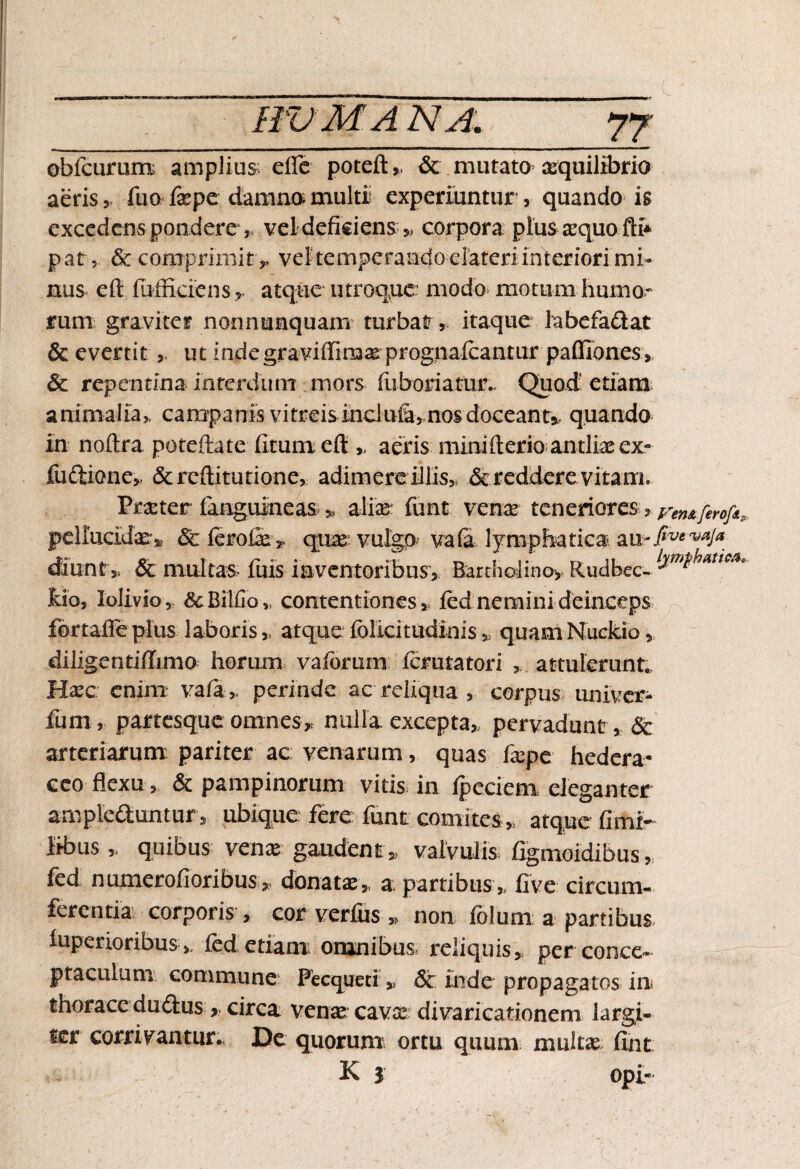 HVMA NA. obfcurum amplius; efle poteft,, & mutato aequilibrio aeris , fuo fepe damno multi experiuntur , quando is excedens pondere, vel deficiens „ corpora plus asquo fth par,. & comprimit y vel temperando elateriinteriori mi¬ nus cd iufficiens r atque utroque: modo motum humo¬ rum graviter nonnusquam turbat, itaque iabefadat & evertit ut indegraviffimas prognalcantur palfiones, & repentina interdum mors fuboriatur.. Quod etiam animalia, campanis vitreis inclufi, nos doceant#, quando in noftra poteftate fitum efl: „ aeris miniderio antlias ex- fudlione, & reditutione, adimere illis,, & reddere vitant Praster (anguineas * alice funt venas teneriores, ren&ferofa pellucidas:,, & ferofic * quae; vulgo? vafi lymphatica m~fivevaJa diunt» & multas* fuis inventoribus, Bartholino, Rudbec- temthat*ca* hio, lolivio, &Bilfib„ contentiones , fed nemini deinceps fortafie plus laboris „ atque fblicitudinisquamNuckio, dilige ntifhmo horum vaidrum icmtatori , attulerunt. Haec enim vafa,= perinde ac reliqua, corpus univer- fum, partesque omnes> nulla excepta,, pervadunt, & arteriarum: pariter ac venarum, quas faspe hedera¬ ceo flexu, & pampinorum vitis in ipeciem eleganter ampleduntur , ubique fere funt comites,, atque fimi- iibus „ quibus venas gaudent,, valvulis figmoidibus, fed numerofioribus, donatas,, a; partibus „ fi ve circum¬ ferentia corporis, cor verfus ,> non folum a partibus iuperioribus >, fed etiam omnibus reliquis, per conce¬ ptaculum commune Pecqued » & inde propagatos in thorace dudus , circa venas cavas divaricationem largi¬ ter corrivantur. De quorum ortu quum multas fint K | opi-