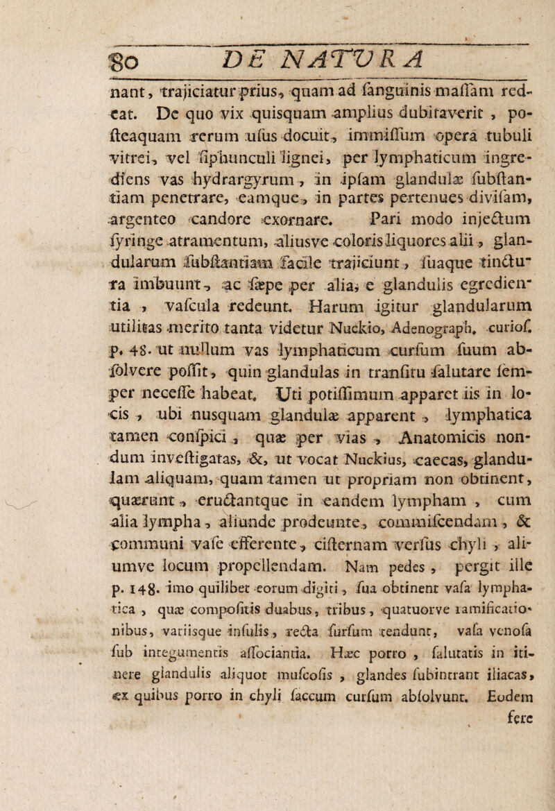 nant, trajiciaturfrius^ quam ad (anguinis maffam red¬ eat, De quo vix quisquam amplius dubitaverit , po- fteaquam rerum ufus docuit , irnmiffum opera tubuli vitrei,, vel ■fiphunctili lignei, per lymphaticum ingre¬ dieris vas hydrargyrum , in ipfam glandulas mbftan- tiam penetrare, eamque, in partes pertenues divifam, argenteo candore exornare. Pari modo injeftum lyringe atramentum, aliusve coloris liquores alii, glan¬ dularum liibftantiam facile trajiciunt:, fuaqxie tinctu ra imbuunt-, ac iiepe per alia* e glandulis egredien- tia , vafeuia redeunt. Harum igitur glandularum utilitas merito tanta videtur Nuckio, Adenograph. curiof. £* 48« ut nrullum vas lymphaticum curium fuum ab- iblvere poiTit, quin glandulas in tranfitu falutare iem- per necefle habeat. Uti potiffimum apparet iis in lo¬ cis , ubi nusquam glandulae apparent , lymphatica tamen conlpici 9 qnx per vias , Anatomicis non¬ dum inveftigatas, ut vocat Nuckius, caecas, glandu¬ lam aliquam, quam tamen ut propriam non obtinent, quaerunt * erudantque in eandem lympham , cum alia lympha, aliunde prode irnte.-, comaiifcendarn , 6c pommuni vale efferente * cidernam verfus chyli , ali- umve locum propellendam. Nam pedes, pergit ille p. 148* imo quilibet eorum digiti, fua obtinent vafa lympha¬ tica , quas compolitis duabus, tribus , quatuorve lamificano* nibus, variisque infulis., recta furfutn tendunt, vala venofa iub integumentis aflbciantia. H^c porro , falutatis in iti¬ nere glandulis aliquot mufcolis , glandes fubintrant iliacas, cx quibus porro in chyli faecum curfum abfoivunt, Eodem * fere