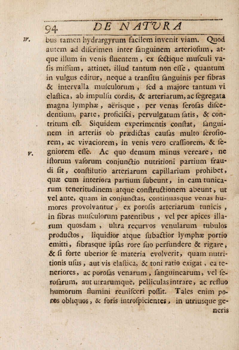 bus tamen hydrargyrum facilem invenit viam. Quod autem ad diferimen inter fangiiinem arteriofiim, at¬ que illum in venis fluentem, ex feftique mufculi va- fis mi filii m, attinet, illud tantum non efle , quantum in vulgus editur, neque a tranfitu fanguinis per fibras & intervalla mufculorum , led a majore tantum vi elaftica, ab impulfu cordis, & arteriarum,ac fegregata magna lymphae, aerisque , per venas ferofas difee- dentium, parte, proficifci, pervulgatum fatis, & con¬ tritum eft. Siquidem experimentis conflat, iangui- nem in arteriis ob prxdidas caufas multo ferofio- rem, ac vivaciorem, in venis vero craffiorem, & fe- gniorem e fle. Ac quo demum minus vereare, ne i florum vaforum conjunCtio nutritioni partium frau¬ di fit, conflitutio arteriarum capillarium prohibet, quae cum interiora partium fubeunt, in eam tunica¬ rum teneritudinem atque conftruftionem abeunt, ut Vel ante, quam in conjunctas, continuasque venas hu¬ mores provolvantur, ex porolis arteriarum tunicis , in fibras mufculomm patentibus , vel per apices illa¬ rum quosdam , ultra recurvos venularum tubulos produClos, liquidior atque fuba&ior lymphae portio emitti, fibrasque ipfas rore fuo perfundere &: rigare, Sc fi forte uberior fe materia evolverit, quam riutri- tionis ufus, aut vis elaftica, 6c toni ratio exigat, ea te¬ neriores, ac porofas venarum , fanguineartim, vel fe¬ rularum, aut utrarumque, pelliculas intrare, ac refluo humorum flumini remifeeri poffit. Tales enim po- ms obliquos, &c foris introfpicientes, in utrmsquc ge¬ neris