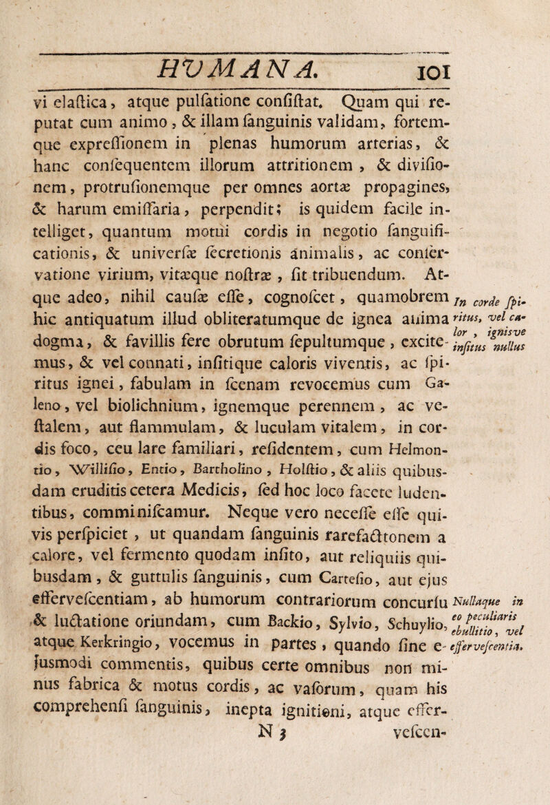 vielaftica, atque pulfatione confiftat. Quam qui re¬ putat cum animo , & illam languinis validam, fortem¬ que expreffionem in plenas humorum arterias, & hanc confequentcm illorum attritionem , & divifio- nem, protrufionemque per omnes aortae propagines, & harum emiflaria , perpendit; is quidem facile in- telliget, quantum motui cordis in negotio fanguifi- cationis, & univerfae iecretionis animalis, ac conier* vatione virium, vitaeque noftrae , fit tribuendum. At¬ que adeo, nihil caufe efle, cognofcet, quamobrem In corde jpim hic antiquatum illud obliteratumque de ignea anima”**, yeicM- dogma, & favillis fere obrutum fepultumque , excite- fnfitus%utius mus, & vel connati, infitique caloris viventis, ac fpi* ritus ignei, fabulam in fcenam revocemus cum Ga¬ leno , vel biolichnium, ignemque perennem , ac ve- ftalem, aut flammulam, & luculam vitalem, in cor¬ dis foco, ceu lare familiari, refidcntem, cum HeJmon- tio, 'VNTilIifio, Entio, Bartholino , Holftio, Sc aliis quibus¬ dam eruditis cetera Medicis, fed hoc loco facete luden¬ tibus, commi ni Icamur. Neque vero necefle elfc qui¬ vis perfpiciet , ut quandam fanguinis rarefadhonem a calore, vel fermento quodam infito, aut reliquiis qui¬ busdam , & guttulis fanguinis, cum Cartefio, aut ejus eflervefcentiam, ab humorum contrariorum concurfu Nullaque in & luftatione oriundam, cum Backio, Syivio, Schuylio, atque Kerkringio, vocemus in partes . quando fine C ejfervejcentia. fusmodi commentis, quibus certe omnibus non mi¬ nus fabrica motus cordis, ac vaferum, quam his comprehenfi fanguinis, inepta ignitieni, atque effer- N $ vcicen-