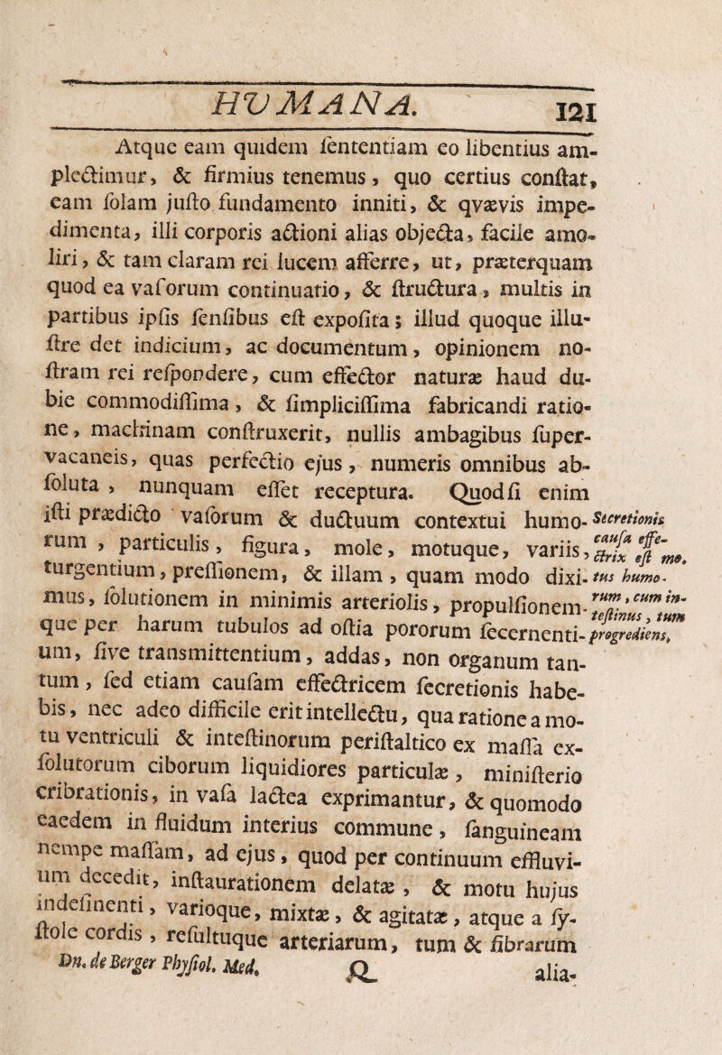 321 Atque eam quidem lentendam eo libentius ani- pledimur, & firmius tenemus, quo certius conitar* eam folam julto fundamento inniti, & qvaevis impe¬ dimenta, illi corporis a&ioni alias obje&a, facile amo¬ liri, & tam claram rei lucem afferre, ut, praeterquam quod ea vaforum continuatio, & itrudura , multis in partibus ipfis fenfibus elt expolita» illud quoque illu* ftre det indicium, ac documentum, opinionem no- ftram rei reipondere, cum eftedtor naturae haud du¬ bie commodiffima, & fimplicilfima fabricandi ratio¬ ne, machinam conftruxerit, nullis ambagibus fuper- vacaneis, quas perfectio e/us, numeris omnibus ab- foluta , nunquam elfet receptura» Quod fi enim ifti prodicto vaforum & duduum contextui humo-stcretionh rum , particulis, figura, mole, motuque, variis,*£*[* turgentium, preflionemj illam , quam modo dixi-tus humo* mus, lolutionem in minimis arteriolis, propulfionem-ru7-’cumin’ que per harum tubulos ad oftia pororum fecernenti-progZiem™ uni, five transmittentium, addas, non organum tan¬ tum , fcd etiam caufam effectricem fecretionis habe¬ bis, nec adeo difficile erit intelledu, qua ratione a mo¬ tu ventriculi & inteftinorum periftaltico ex maffia ex- folutorum ciborum liquidiores particulae , minifterio cribrationis, in vafa laCtea exprimantur, & quomodo eaedem in fluidum interius commune, fanguineam nempe malfam, ad ejus, quod per continuum effluvi¬ um decedit, inftaurationem delatae , & motu hujus nide menti, vanoque, mixtae, & agitatae, atque a fy- ito e cordis, refultuque arteriarum, tum & fibrarum m de Berger pbjfiol. Mei aija.