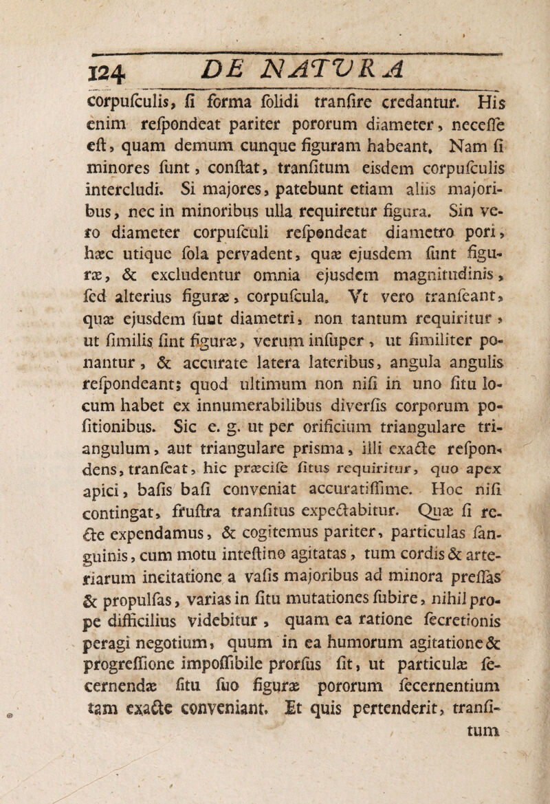 i II ■■ i| ni “ ’rlr_,ir * 'I W«l l corpufculis, ii forma folidi tranfire credantur. His enim refpondeat pariter pororum diameter , necefle eft, quam demum cunque figuram habeant» Nam fi minores funt, confiat, tranfitum eisdem corpufculis intercludi* Si majores, patebunt etiam aliis majori¬ bus , nec in minoribus ulla requiretur figura. Sin ve¬ ro diameter corpufculi refpondeat diametro• pori, haec utique fola pervadent, quae ejusdem funt figu- rse, & excludentur omnia ejusdem magnitudinis, fcd alterius figurae , corpufcula* Vt vero tranlcant, quae ejusdem funt diametri, non tantum requiritur > ut fimilis fint figurae, verum infuper > ut fimiliter po¬ nantur , & accurate latera lateribus, angula angulis refpondeantj quod ultimum non nifi in uno fitu lo¬ cum habet ex innumerabilibus diverfis corporum po¬ litionibus. Sic e. g. ut per orificium triangulare tri¬ angulum , aut triangulare prisma, illi exafte refpom dens, tranfeathic praecile litus requiritur, quo apex apici, bafis bafi conveniat accuratiffime. ■ Hoc nifi contingat, fruftra tranfitus expeftabitur. Quae fi re- de expendamus, & cogitemus pariter, particulas /an¬ guinis , cum motu inteftino agitatas, tum cordis & arte¬ riarum incitatione a vafis majoribus ad minora preflas & propulfas, varias in fitu mutationes fubire, nihil pro¬ pe difficilius videbitur , quam ea ratione fecretionis peragi negotium, quum in ea humorum agitatione & progreffione impoflibile prorfiis fit, ut partiente fe- eernendae fitu fuo figurae pororum lecernentium tam cxa&e conveniant» Et quis pertenderit, tranfi- , tum