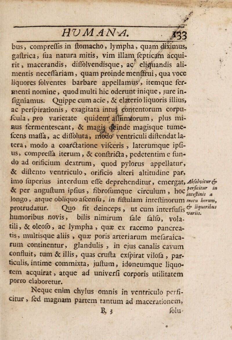 BV MANA. bus, compreffisin ftomacho, lympha, quam diximus, gaftrica, fua natura mitis, vim illam fepticrffn acqui¬ rit, macerandis, difiblvendisque, ac? eliqliandis ali¬ mentis neceffariam, quam proinde menirui, qua voce liquores folventes barbare appellamus', itemque fer¬ menti nomine, quod multi hic oderunt inique, jure in- figniamus. Quippe cum acie, & elaterio liquoris illius, ac perfpirationis, exagitata intu| intentorum corpu- fcula,pro varietate quidentdiffimlorum, plus mi¬ nus fermentescant, & magi| exinde magisque tume- Icensmafla, ac difibluta, niodo ventriculi diftendat la¬ tera, modo a coartatione vifeeris , laterumque ipfi- us, compreffa iterum, & conftrita, pedetentime fun¬ do ad orificium dextrum, quod pylorus appellatur, & diftento ventriculo, orificio alteri altitudine par, imo fuperius interdum efle deprehenditur, emergat,Ahfolvitur& per anguftum ipfius, fibrofumque circulum, hoc am longo, atque obliquo afccnfu, in Mulam inteftinorum motu horum, protrudatur. Quo fit deinceps , ut cum interfufis& uTorihtiS humoribus novis, bilis nimirum fale falfo, vola-™™** tili, & oleofb, ac lympha , quas ex racemo pancrea¬ tis, multisque aliis , quas poris arteriarum mefaraica- rum continentur, glandulis , in ejus canalis cavum confluit, tum & illis, quas crufla exfpirat vilofa , par¬ ticulis, intime commixta, juftum, idoneumque liquo¬ rem acquirat, atque ad univerfi corporis utilitatem porro elaboretur. Neque enim chylus omnis in ventriculo perfi¬ citur , led magnam partem tantum ad macerationem, R $ ' folu- a