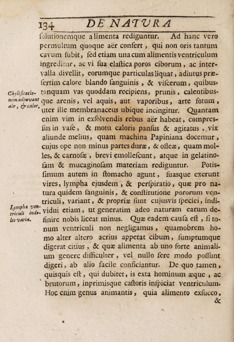 MB 134 DE NA<TVRA folutionemquc alimenta rediguntur, Ad hanc vero permultum quoque aer confert , qui non oris tantum cavum fubit, fed etiam una cum alimentis ventriculum ingreditur, ac vi fua elaftica poros ciborum , ac inter¬ valla divellit, eorumque particulas liquat > adiutus pras~ fertim calore blando fanguinis , & vifcerum ? quibus» ckylificatio- tsnquam vas quoddam recipiens, prunis, calentibus- nem adjuvant que arenis, vel aquis, aut vaporibus, arte fotum , ^'^*utes: i|ie membranaceus ubique incingitur, 'Quantam enim vim in exfolvendis rebus aer habeat, compres- fus in v afe, & motu caloris panfus 5c agitatus > vix aliunde melius, quam machina Papiniana docemur* cujus ope non minus partes durae, & oileas, quam mol¬ les, & carnofe , brevi emoliefcunt, atque in gelatino- fam & mucaginofam materiam rediguntur. Potis- limum autem in ftomacho agunt, fuasque exerunt vires, lympha ejusdem , & perlpiratio, quas pro na¬ tura quidem fanguinis, & conffimtione potorum ven¬ triculi, variant, & propria funt cujusvis Ipeciei, indi- vkuU* Indi vidui etiam, ut generatim adeo naturam earum de- ks varia. finire nobis liceat minus. Quas eadem caufa eft , fi to¬ num ventriculi non ncgligamus, quamobrem ho¬ mo alter altero acrius appetat cibum, fumptumque digerat citius, & quae alimenta ab uno forte animali¬ um genere difficulter , vel nullo fere modo poliunt digeri, ab alio facile conficiantur. De quo tamen, quisquis eil, qui dubitet, is exta hominum aeque , ac brutorum, inprimisque caftoris inlpiciat ventriculum* Hoc enim genus animantis, quia alimento exfucco, &