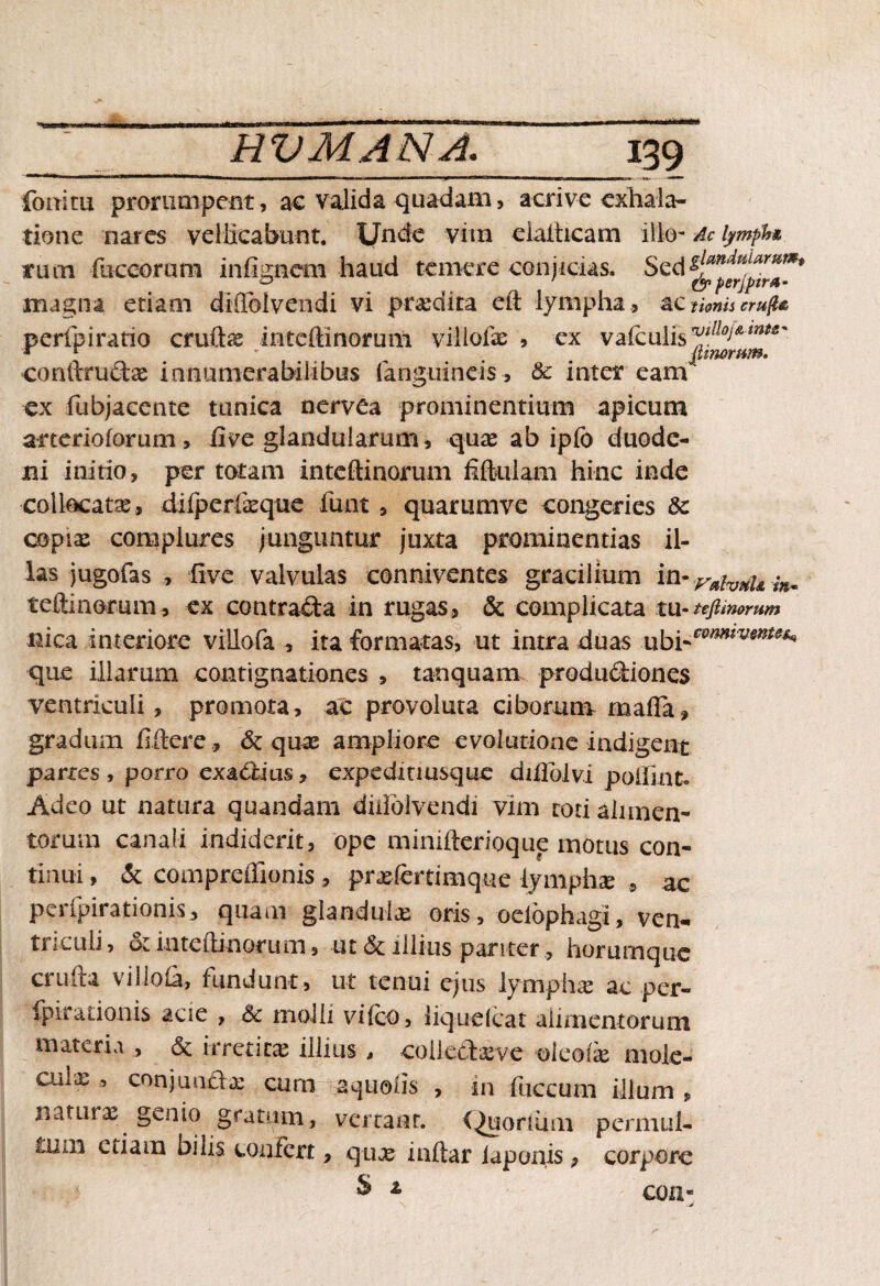 fbrritu prorumpent, ac valida quadam, acri ve exhala¬ tione nares vellicabunt. Unde vim eialhcam ilio- Ac lymph& tum fuccorum infignera haud temere conjicias. magna etiam diflolvendi vi prxdira eft lympha , ac t tonis cru(l& perfpiratio cruftae mteffinomm villofae , ex vafculis fVtlloiAmt£' * r * ^ fimorum. coriftruftae innumerabilibus (anguineis , & inter eam ex fubjacente tunica nervea prominentium apicum atterioforum, live glandularum, quae ab ipfo duode¬ ni initio, per totam inteftinorum fiftulam hinc inde collocatae, dilperfeque funt , quariimve congeries & copiae complures junguntur juxta prominentias il¬ las jugofas , live valvulas conniventes gracilium in-vaivuU m- teftinorum, ex coturafta in rugas» & complicata tu-ufimomm nica interiore villofa , ita formatas, ut intra duas xxhi-cmmvmu^ que illarum contignationes > tanquam productiones ventriculi , promota, ac provoluta ciborum mada» gradum fidere, & quae ampliore evolutione indigent partes , porro exactius, expedinusque difiolvi poifmk Adeo ut natura quandam duioivendi vim totialimen- toruin canali indiderit, ope minifterioque motus con¬ tinui , & compreffionis, praefertimque lymphae , ac perfpirationis, quam glandulae oris, oelophagi, ven¬ triculi, & inteftinorum, ut & illius pariter , horumque crufta villofa, fundunt, ut tenui ejus lymphae ac per- fpiradonis acie , Sc molli vifco, liquefiat alimentorum materia , & irredux illius * coiletteve oleofx mole- Guix , conjunctae cum aquolis , in fuccuni illum , naturae genio gratum, vertaar. (^uonuui permul- ixun etiam bilis confert, qux inftar iaponis» corpore & * con-