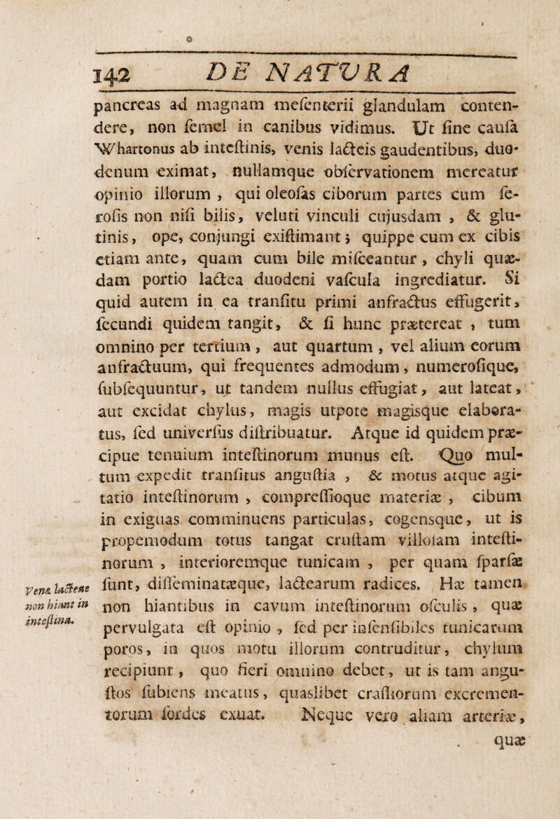 o Ven& laBem non hiant in inteflina* 142 DE NATVKA pancreas ad magnam meienterii glandulam conten- ciere, non feniel in canibus vidimus. Ut fine cauia Whartonus ab inteftinis, venis lafteis gaudentibus, duo¬ denum eximat, nullamque obiervationem mereatur opinio illorum , qui oleofis ciborum partes cum ie- rofis non nili biiis, veluti vinculi cujusdam , & glu¬ tinis , ope, conjungi exiftimant 5 quippe cum ex cibis etiam ante, quam cum bile mifteantur, chyli quae¬ dam portio lactea duodeni vaicula ingrediatur. Si quid autem in ea tranfitu primi anfraffus effugerit, fecundi quidem tangit, & fi hunc praetereat , tum omnino per tertium , aut quartum , vel alium eorum anfractuum, qui frequentes admodum, numerofique, (iibfequuntur, ut tandem nullus effugiat, aut lateat, aut excidat chylus, magis utpote magisque elabora¬ tus, fed umverlus diflxibuatur. Atque id quidem prae¬ cipue tenuium intefiinofuni munus eft. Quo mul¬ tum expedit tranflms angnftia , 8c motus atque agi¬ tatio mteftinorum , coiiipreffioque materiae , cibum in exiguas comminuens particulas, cogensque, ut is propemodum totus tangat cmftam villolam intefti- norum , intedorernque tunicam , per quam fparfas funt, difteminatxque, ladearum radices. Hx tamen non hiantibus io cavum inteftinonmi ofeuiis, qux pervulgata eft opinio , fcd per inienfibiks tunicarum poros, ia quos motu illorum contruditur, chylum > recipiunt, quo fieri omnino debet, ut is tam angu- ftos fubiens meatus, quaslibet crudiorum excremen¬ torum fordes exuat. Neque vero aliam arterix.