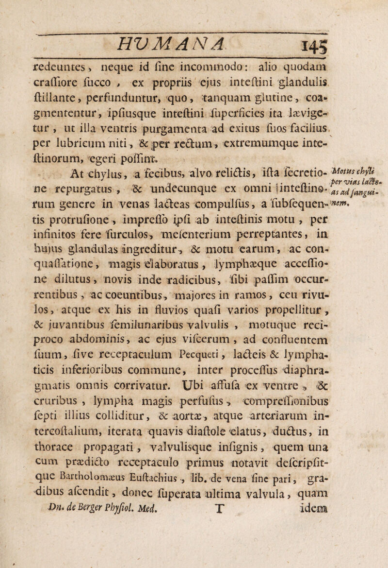 i.n. rh..,-, 1 ^ redeuntes, neque id fine incommodo: alio quodam craifiore fucco > ex propriis ejus inteftini glandulis ftillante, perfunduntur, quo, tanquam'glutine-, coa¬ gmententur, ipfiusque inteftini fuperficies ita laevige- tur , ut illa ventris purgamenta ad exitus fu os facilius per lubricum niti , 3c par xeStum, extremumque ince- ftinorum, egeri poffint. At chylus, a fecibus, alvo relidis, ifta fecretio- M&tmchyli ne repurgatus , •& undecunque ex omm iintemn®* asadjmgm- rum genere in venas iadeas compulfus , a iiibfequen» tis protrufione , impreflb ;pfi ab inteftinis motu , per infinitos fere furculos^ meienterium perreptantes, in hujus glandulas ingreditur, 6c motu earum, ac con- quaffatione, magis elaboratus, lymphxque acceflio- ne dilutus, novis inde radicibus , fiibi paffim occur¬ rentibus , ac coeuntibus, majores in ramos, ceu rivu¬ los , atque ex his in fluvios quafi varios propellitur, <k juvantibus lemilunaribus valvulis , momque reci¬ proco abdominis, ac ejus vifcerum , ad confluentem fimm, live receptaculum Pecqueti, ladeis Sc lympha¬ ticis inferioribus commune, inter proceflus diaphra¬ gmatis omnis corrivatur. Ubi affufa ex ventre ^ & cruribus , lympha magis perfuiiis , compreffionibus fepti illius colliditur, &: aortae , atque arteriarum in- tercoftalium, iterata quavis diaftole «latus, dudus, in thorace propagati, valvulisque infignis, quem una cum praedido receptaculo primus notavit defcripfit- que Barcholomaeus Euftachiuslib. de vena line pari, gra¬ dibus afeendit, donec fuperata ultima valvula, quam Dn. de Berger PhjfioL Med. T idem