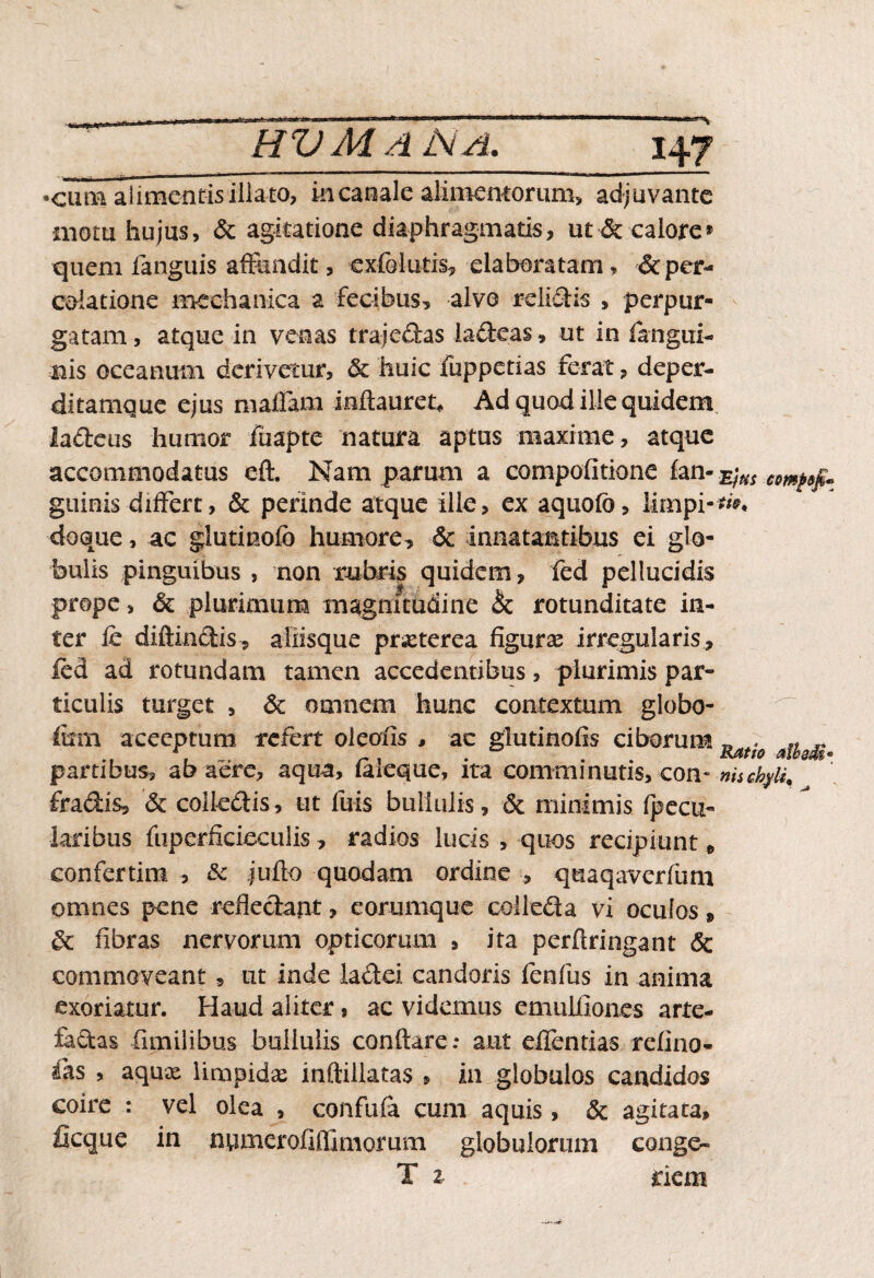 HUMANA, •cuna alimentis illato, in canale alimentorum, adjuvante motu hujus, & agitatione diaphragmatis, ut & calore» quem fanguis affundit, exfolutis, elaboratam, &per¬ colat ion e mechanica a fecibus, alvo relidis , perpur¬ gatam, atque in venas trajedas lacteas, ut in fangui- nis oceanum derivetur, & huic fuppetias ferat, deper- ditamque ejus mafiam inftauret* Ad quod ille quidem ladeus humor fuapte natura aptus maxime, atque accommodatus eft. Nam parum a compofitione fan- $us guinis differt, & perinde atque ille, ex aquofb, limpi- doque, ac glutinofb humore, & innatantibus ei glo¬ bulis pinguibus , non rubris quidem, fed pellucidis prope, & plurimum magnitudine & rotunditate in¬ ter fe diffindis, aliisque prxterea figuras irregularis, ied ad rotundam tamen accedentibus, plurimis par¬ ticulis turget , & omnem hunc contextum globo- firni aceeptum refert oleolis , ac glutinofis ciborum Ratio partibus, ab aere, aqua, (aleque, ita comminutis, con- nii fradis, & coiledis, ut fuis bullulis, & minimis fpecu- laribus fuperfkieculis, radios lucis , quos recipiunt, confertim , & jufto quadam ordine , quaqaverfum omnes pene refledapt, eorumque colleda vi oculos» & fibras nervorum opticorum , ita perflringant & commoveant, ut inde ladei candoris fenfus in anima exoriatur. Haud aliter, ac videmus emulfiones arte- fadas fimilibus bullulis conflare.* aut eflentias refino- fas , aqux limpidas inftillatas , in globulos candidos coire : vel olea , confufa cum aquis, & agitata, ficque in numer ofiffimorum globulorum conge- T z riem