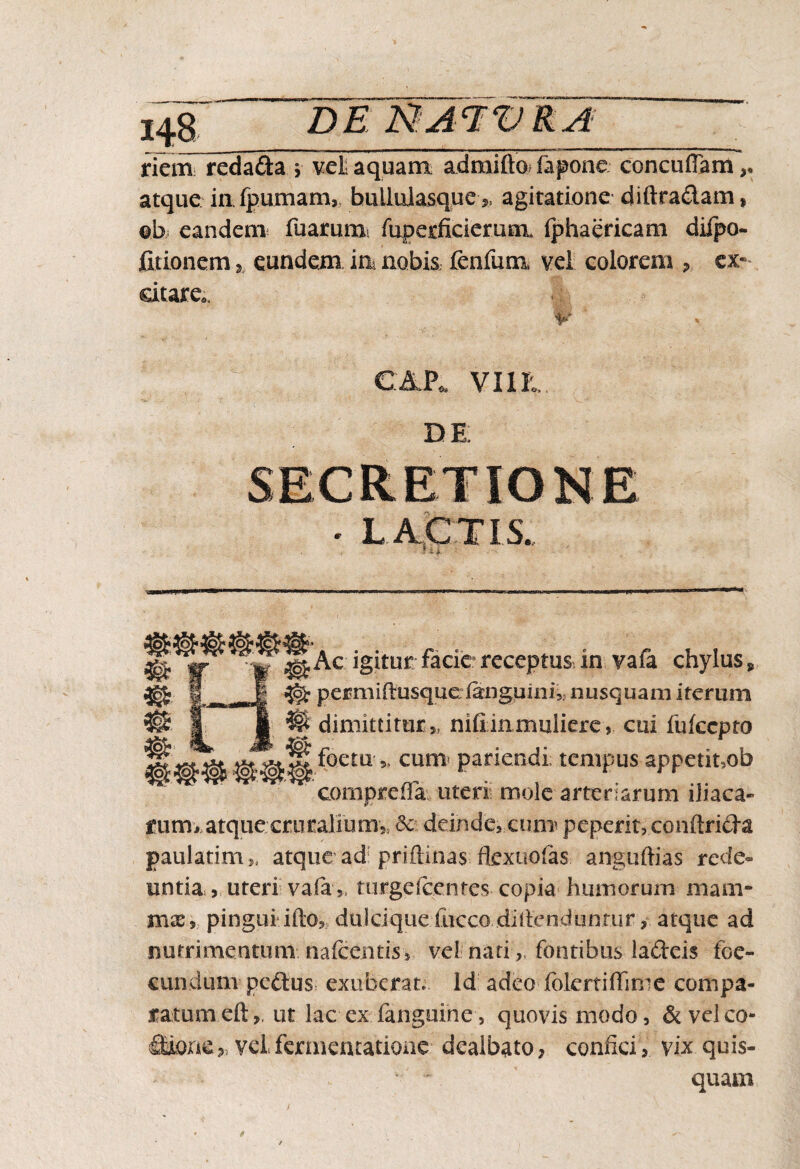 riem reda&a > veli aquam, admifto fapone concuflam,. atque infpumam,. bullulasque agitatione diftra&am, ob eandem fuarumi fuperficiemm fphaericam dilpo- fitionemeundem ia nobis fcnfuna vel colorem , ex- citare. DE ^Ac igitur facie receptus Jn vafa chylus, permiOfusque/anguini^ nusquam iterum W dimittiturnifiinmuliere, cui fukcpto foeta* cum patiendi; tempus appetiuob compreffa uteri mole arte narum iliaca» rurm atque cruraliumy. <Sc deinde, cma peperit, conftrida paulatim* atque ad: priftinas fkxuofas anguftias rede¬ untia , uteri vafaturge icentes copia humorum mam¬ mae,.. pingui illo, dulci que-fucco.diftendunrur, atque ad nutrimentum/naicentis, vel nari „ fontibus ladeis foe- cundum peftus exuberat. Id adeo fblertiffime compa¬ ratum eft,. ut lac exiangurhe, quovis modo, &velco- fidone» vel.fermentatione dealbato, confici, vix quis¬ quam