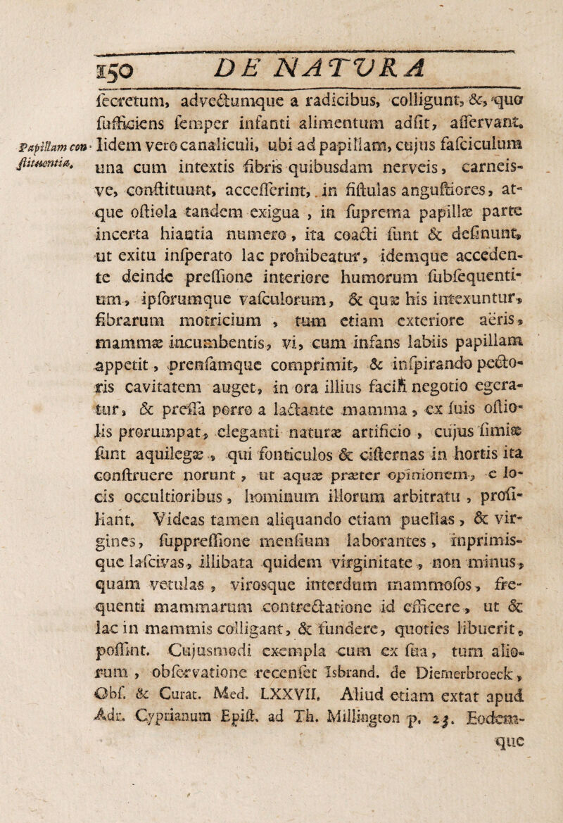 papillam con L Jlitmntia, 150 DE NATVRA iecretum, advediumque a radicibus, colligunt, 5c> qua fuffioiens fcmper infanti alimentum adiit? aiTervanu lidem vero canaliculi, ubi ad papillam, cuius fafciculum una cum intextis fibris quibusdam nerveis, carneis- ve, conftituunt, accefferint,. in fiftulas angulfiores, at- que oftiola tandem exigua , in fuprema papiilse parte incerta hiantia numero, ita coafti funt 6c definunt, ut exitu infperato lac prohibeatur, idemque acceden¬ te deinde preffione interiore humorum iubfequenti- um, ipfommque vafciilomm, St qmc his intexuntur» fibrarum motricium , tum etiam exteriore aeris * mamms incumbentis? vi, cum infans labiis papillam appetit , prertfamque comprimit? St infpirando pedto- ris cavitatem auget? in ora illius facili negotio egera¬ tur, & pretia porro a laftante mamma ? ex fuis oftio* iis prorumpat? eleganti naturse artificio , cujus limi® funt aquilega*qui fonticulos & cifternas in hortis ita conftruere norunt ? ut aqux praeter opiniomm? e lo¬ cis occultioribus, hominum illorum arbitratu , profi- liant* Videas tamen aliquando etiatn puellas, & vir¬ gines, fuppreffione meafium laborantes, inprimis- quclafcivas, illibata quidem virginitate ? non minus? quam vetulas , virosque interdum mammofes, fre¬ quenti mammarum contredatione id efficere , ut & lac in mammis colligant, & fundere, quoties libuerit® poflint. Cujusmodi exempla -cum exfua? tum alio¬ rum , obfervatione recenfet Isbrand. de Diemerbraeck, Obf, St Curat. Med. LXXVIL Aliud etiam extat apud Adz, .Cyprianum Epii!:, ad Ih. Miilington p. 23* Eodcm- quc