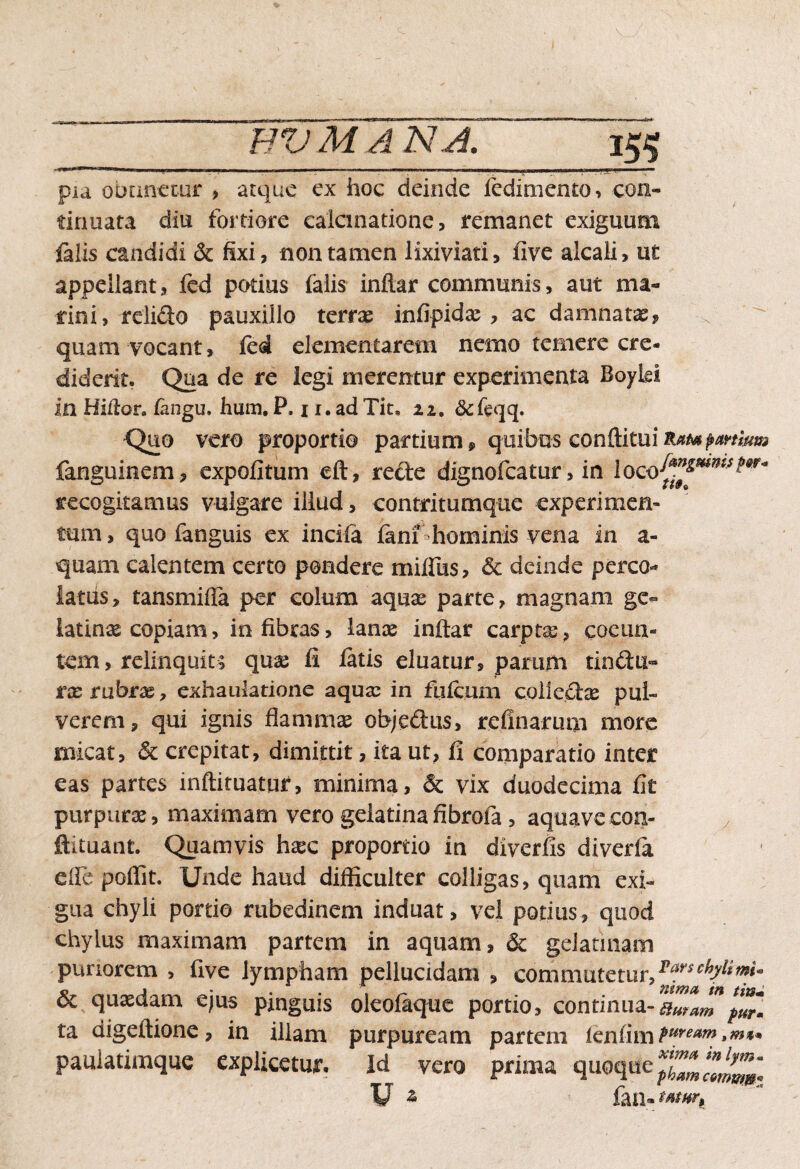 HV M /1 NA. 15$ ,,J 1» u . i .. ' ■■■.■” ■ 'I' i. .11, .'...JJPW- r pia obnnemr , atque ex hoc deinde fedimento, con¬ tinuata diu fortiore calculatione, remanet exiguum falis candidi & fixi, non tamen lixiviati, five alcali, u£ appellant, fed potius falis inftar communis, aut ma¬ rini, relido pauxillo terrae infipidas , ac damnatae, quam vocant, fcd elementarem nemo temere cre¬ diderit* Qua de re legi merentur experimenta Boyki in Hiitor. fangu. hum. P, 11, ad Tit, zz. Quo vero proportio partium, quibus conftituiK^^/te fanguinem, expolitum eft, rede dignofeatur, in recogitamus vulgare illud, contritumque experimem tum, quo languis ex incifa fimi hominis vena in a- quam calentem certo pondere mifliis, & deinde pereo»* latus, tansmifia per colum aquas parte, magnam ge- latinas copiam > in fibras, lanas inftar carpta, coeun¬ tem, relinquit; quas fi fatis eluatur, parum tindu- r as rubrae, exhaulatione aquas in fulcum colled^ pul¬ verem, qui ignis flammas objedus, refinarum more micat, & crepitat, dimittit, ita ut, fi comparatio inter eas partes inftiruatur, minima, & vix duodecima fit purpuras, maximam vero geiatinafibrofa , aquavecon- y ftituant. Quamvis hasc proportio in diverfis diveria efle poffit. Unde haud difficulter colligas, quam exi¬ gua chyli portio rubedinem induat, vel potius, quod chylus maximam partem in aquam, & gdannam puriorem , five lympham pellucidam , commutetur,2*rschlimU 6c quasdam ejus pinguis oleofaque portio, continua- ta aigeftione, in illam purpuream partem icnlimPuream paulatimque explicetur. Id vero prima quoque $££££ V * fan- ^