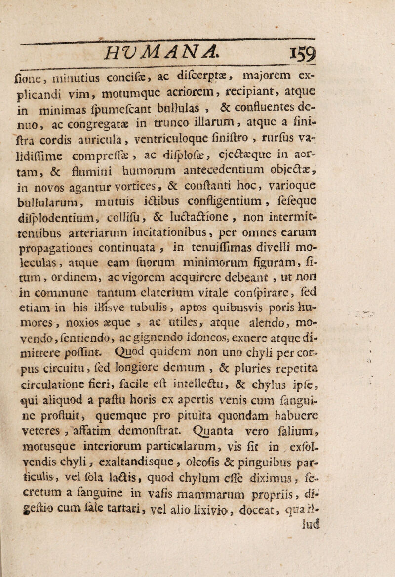 fionc, minutius concifs, ac difcerptae, majorem ex- plicandi vim? motumque acriorem? recipiant? atque in minimas ipumefcant bullulas ? & confluentes de- nuo, ac congregatas in trunco illarum, atque a lini- ftra cordis auricula ? ventriculoque finiftro , rurfus va« lidiffime comprcflae ? ac dilplofas, eje£teque in aor¬ tam, & flumini humorum antecedentium objcftacr, in novos agantur vortices ? & conflanti hoc, varioque bullularum, mutuis iddibus confligentium? fefeque dilplodentium, collifu? & lu&a&Ione, non intermit¬ tentibus arteriarum incitationibus ? per omnes earum propagationes continuata ? in tenuiffimas divelli mo- leculas, atque eam ftiorum minimorum figuram, fi* tum, ordinem, ac vigorem acquirere debeant ? ut non in commune tantum elaterium vitale confpirare, fed etiam in his illis ve tubulis, aptos quibusvis poris hu¬ mores , noxios ^que , ac utiles, atque alendo ? mo¬ vendo, fentiendo, ac gignendo idoneos, exuere atque di¬ mittere poflint. Quod quidem non uno chyli per cor¬ pus circuitu, fed longiore demum , & pluries repetita circulatione fieri, facile eft intelieSu, & chylus ipfe, qui aliquod a paftu horis ex apertis venis cum fangui- ne profluit, quemque pro pituita quondam habuere veteres ? affatim demonflrat. Quanta vero faliutri* motusque interiorum particularum, vis fit in exfol- vendis chyli, exaltandisque ? oleofis & pinguibus par¬ ticulis, vel foia ladis? quod chylum die diximus? ft- cretum a (anguine in vafis mammarum propriis, di* geflio cum fide tartari? vel alio lixivio? doceat, qua il¬ lud