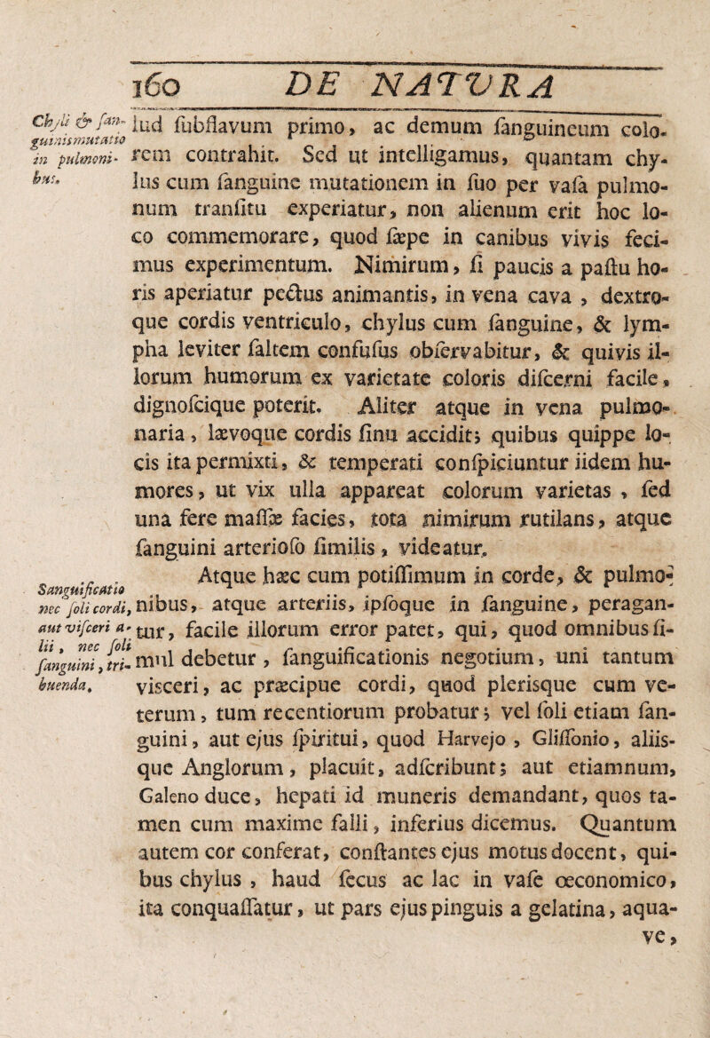 Chyli & fan~ guinismui alio in pulmoni* hui» Sanguificatio nec foli cordi, aut vifceri a* lii, nec foli [anguini, tri¬ buenda^ iud fubflavum primo, ac demum fanguioeum colo, rem contrahit. Sed ut intelligamus, quantam chy¬ lus cum (anguine mutationem ia fuo per vaia pulmo¬ num tranfitu experiatur, non alienum erit hoc lo¬ co commemorare, quod fxpe in canibus vivis feci¬ mus experimentum. Nimirum > fi paucis a paftu ho¬ ris aperiatur pe&us animantis, in vena cava , dextro- que cordis ventriculo, chylus cum (anguine, & lym¬ pha leviter faltem confufus obiervabitur, & quivis il¬ lorum humorum ex varietate coloris difeerni facile, dignofeique poterit. Aliter atque in vena pulmo¬ naria, Ixvoque cordis finu accidits quibus quippe lo¬ cis ita permixti, 3c temperati conipiciuntur iidem hu¬ mores , ut vix ulla appareat colorum varietas , fed una fere mafli facies, tota nimirum rutilans, atque fanguini arteriofo fimilis % videatur» Atque hxc cum potiffimum in corde, & pulmo^ nibus, atque arteriis, ipjfoque in (anguine, peragan¬ tur, facile illorum error patet, qui, quod omnibusfi- mnl debetur , fanguificationis negotium, uni tantum visceri, ac praecipue cordi, quod pierisque cum ve¬ terum, tum reeentiorum probatur^ vel foli etiam fan¬ guini, aut ejus ipiritui, quod Harvejo , Glifibnio, aliis¬ que Anglorum, placuit, adicribunt; aut etiamnum, Galeno duce, hepati id muneris demandant, quos ta¬ men cum maxime falli, inferius dicemus. Quantum autem cor conferat, conftantesejus motus docent, qui¬ bus chylus , haud fecus ac lac in vafe oeconomico, ita conquaffatur, ut pars ejus pinguis a gelatina, aqua- ve