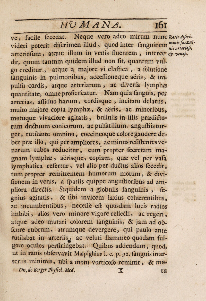 ve, facile fecedat. Neque vero adeo mirum nunc videri poterit difcrimen illud, quod inter fanguinem arteriofum, atque illum in venis fluenteip , interce'' dit, quum tantum quidem illud non fit, quantum vul¬ go creditur., atque a majore vi elaftica , a folutione fanguinis in pulmonibus, acceflioneque aeris, & im- pulfu cordis, atque arteriarum , ac diverfa lymphae quantitate, omne proficifcatur. Nam quia fanguis, per arterias, afiiduoharum, cordisque , incitatu delatus, multo majore copia lympha:, & aeris, ac minoribus, motuque vivaciore agitatis, bullulis in iftis prasdi&o- rum duduum conicorum, ac pulfatilium, anguftiis tur¬ get, rutilante omnino, coccineoque colore gaudere de¬ bet prae illo, qui per ampliores, ac minus refiftentes ve~ narum tubos reducitur, cum propter fecretam ma¬ gnam lymphas, aerisque, copiam, quas vel per vala lymphatica refertur, vel alio per du&us alios fecedit, tum propter remittentem humorum motum, & divi- fionem in venis, a fpatiis quippe anguftioribus ad am¬ pliora diredis. Siquidem a globulis fanguinis , fe- gnius agitatis, & fibi invicem laxius cohaerentibus, ac incumbentibus, neceflc eft quosdam lucis radios imbibi, alios vero minore vigore refledi, ac regeri, atque adeo mutari colorem fanguinis, & jam ad ob~ fcure rubrum, atrumque devergere, qui paulo ante rutilabat in arteriis^ ac veluti flammeo quodam ful¬ gore oculos perftringebat. Quibus addendum, quod, ut in ranis obfervavit Maipighius 1. c. p. 5? 2* fanguis in ar¬ teriis minimis, ubi a motu vorticofo remittit, & mo- Dnt de Berger PbjfioL Med, X tll Ratio diferi- minis fanSui nis arter tofi, & veno/t,