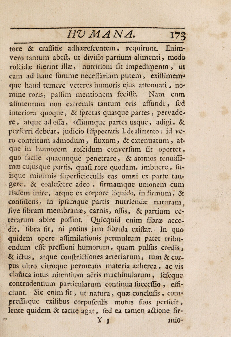 tore & craflitie adhaerelcentem, requirunt. Enim- vero tantum abeft, ut divifio partium alimenti, modo rofcidae fuerint illa:» nutritioni fit impedimento, ut eam ad hanc fumme neceflariam putem, exiftimem* que haud temere veteres humoris ejus attenuati, no* mine roris, pailim mentionem feciffe. Nam cum alimentum non extremis tantum oris affundi, fcd interiora quoque, 6c fpretas quasque partes, pervade¬ re, atque ad olla, offiumque partes usque, adigi, & perferri debeat, judicio Hippocratis 1. de alimento : id ve¬ ro contritum admodum , fluxum, & extenuatum , at¬ que in humorem rofcidum converfum fit oportet, quo facile quacunque penetrare, & atomos tentiifli- cujusque partis, quafi rore quodam, imbuere, fu- isque minimis luperficiecuiis eas omni cx parte tan¬ gere, & coalefcere adeo , firmam que unionem cum iisdem inire, atque ex corpore liquido, infirmum, & confidens, in ipfamque partis nutrienda: naturam s five fibram membranas, carnis, offis, & partium ce¬ terarum abire poflint. Quicquid enim fibra acce¬ dit, fibra fit, ni potius jam fibrula exiftat. In quo quidem opere affimilationis permultum patet tribu¬ endum efle preflioni humorum, quam pullus cordis, & i<ftus, atque conftri&iones arteriarum, tum & cor¬ pus ultro citroque permeans materia astherea, ac vis daftica intus nitentium aeris machinularum, fefeque contrudentium particularum continua fucceflio , effi¬ ciunt. Sic enim fit, ut natura, qua: conclufis, com- preffisque exilibus corpulculis motus fuos perficit, lente quidem & tacite agat, fed ea tamen aftione fir- Y | mio-