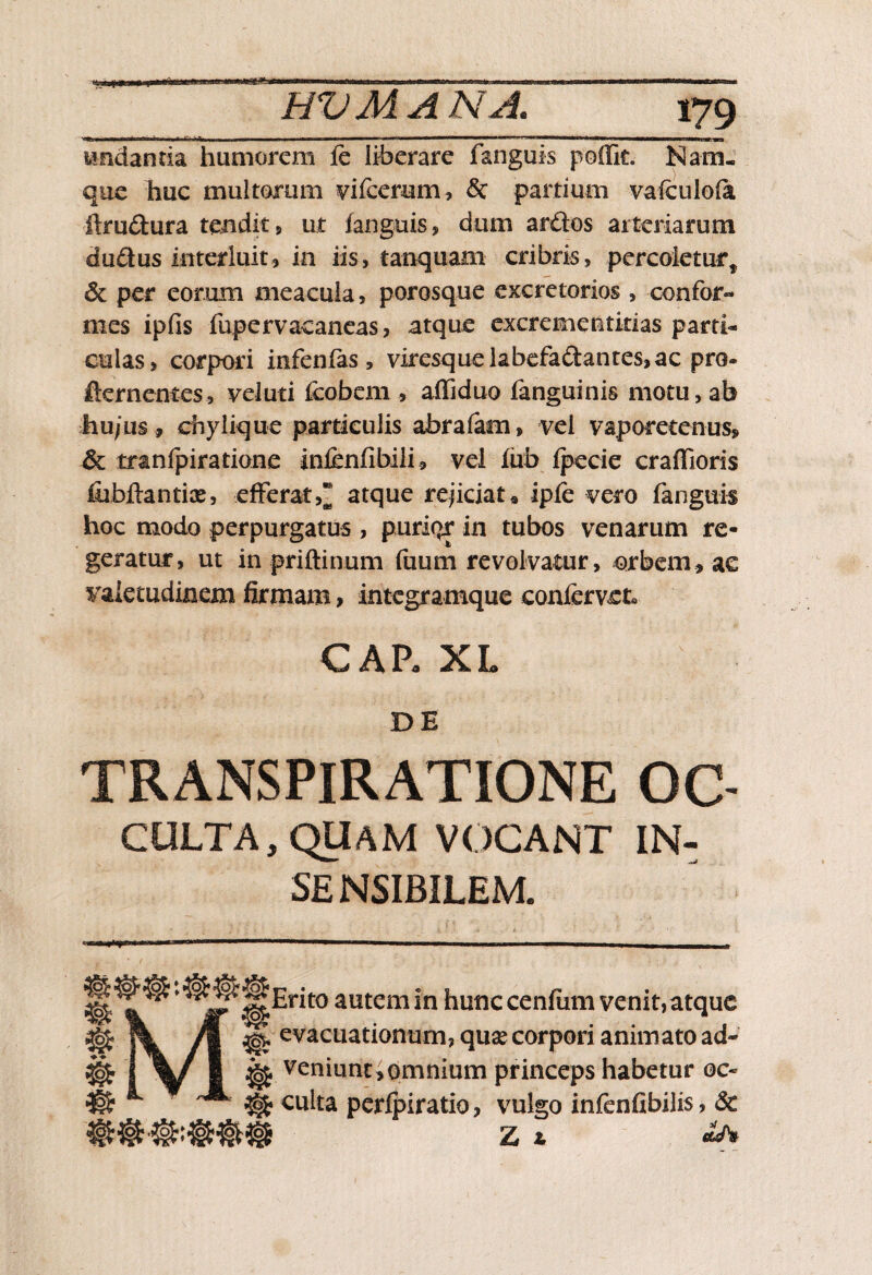 undantia humorem fe liberare fanguis poifit. Nam¬ que huc multorum vifcernm, & partium vafeulofa ftmdura tendit, ut fanguis, dum ardos arteriarum dudus interluit, in iis, tanquam cribris, percoletur* & per eorum meacula, porosque excretorios , confor¬ mes ipfis fupervacaneas, atque excrementitias parti* culas, corpori infenfas, viresquelabefadantes,ac pro- ikrnentes, vel uti fcobem , affiduo fanguinis motu, ab hu/Lis , chylique particulis abrafam, vel vaporetenus, & tranfpiratione infcnfibili, vel fub fpecie craffioris fiibflantiae, efferat,* atque rejiciat * ipfe vero fanguis hoc modo perpurgatus , puri(>r in tubos venarum re- geratur, ut in priftinum fuum revolvatur, orbem, ae valetudinem firmam, integramque confervet» CAR XL DE TRANSPIRATIONE GC CULTA, QUAM VOCANT IN- SE NSIBILEM. MJ^Erito autem in hunc cenfum venit, atque ^ evacuationum, quae corpori animato ad- ^ veniunt Jomnium princeps habetur oc* % culta perfpiratio, vulgo infenfibilis, & Z ^