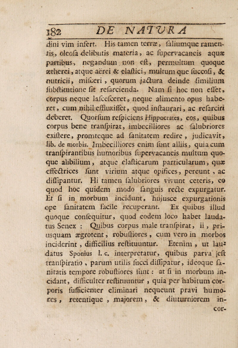 , W . — • — —• -— ———,, jdini vim infert. His tamen terra:, faliumquc ramen¬ tis» ole.ofa delibutis materia , ac fupervaeaneis aquae partibus, negandum non eft, permultum quoque aetherei, atque aerei & elafiici, multum que fuccofi 3 & nutricii, mifeeri , quorum j a dura deinde fimilrum fubftkiitione fit .referci en da* Nam fi hoc non e fiet, corpus neque lafcefceret-5 neque alimento opus habe¬ ret, cum .nihileffluxi flet, quod infta-urari, ac referciri deberet. Quorfum reipiciens Hippocrates, eos, quibus corpus bene tranipirat, imbecilliores ac ialubriores exiftere, pmmtcque ad fanitatem redire , judicavit, lib. de morbis. Imbecilliores enim fiant alliis, quia cum tranipirantibus humoribus fupervacaneis multum quo¬ que alibilium, atque elaflicarum particularum, quas effedrices (imt virium atque opifices, pereunt , ac diffipantur. Hi tamen falubriores vivunt ceteris, eo quod hoc quidem modo fanguis rede expurgatur* Et fi in morbum incidunt* hujusce expurgationis .ope fanitatem facile recuperant. Ex quibus illud quoque confequitur, quod eodem loco habet lauda¬ tus Senex : Quibus corpus male tranipirat, ii, prfe usquam aegrotent , robuftiores 5 cum vero in morbos inciderint , difficilius reftituuntur, Etenim , ut lau¬ datus Spontus 1. c. interpretatur, quibus parva jeft tcanfpiratio , parum utilis fuccidiffipatur , ideoque fa- nitatis tempore robuftiores furit: at fi in morbum in¬ cidant, difficulter reffiuiiinmr , quia per habitum cor¬ poris fufficienter eliminari nequeunt pravi humo¬ res , retentique , majorem, & diuturniorem in- cor-