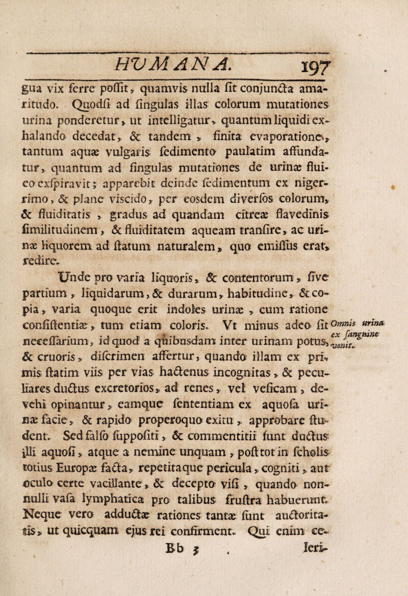 gua vix ferre poffit» quamvis nulla fit conjun&a ama¬ ritudo. Qqodfi ad finguias illas colorum mutationes urina ponderetur» ut intelligatur, quantum liquidi ex¬ halando decedat» & tandem » finita evaporatione»» tantum aquae vulgaris fedimentO’ paulatim affunda¬ tur, quantum ad finguias mutationes de urinae flui- eocxlpiravin apparebit deinde fedimentum. ex niger¬ rimo, & plane vis eido, per eosdem diverfos colorum» & fluidi tatis > gradus ad quandam citreae flavedinis fimilitudinem, & fluiditatem aqueam tranfire» ac uri¬ nae liquorem ad flatum naturalem » quo emifiiis erat» redire. Unde pro varia liquoris» & contentorum» ffve partium » liquidarum , & durarum» habitudine» <3cco¬ pia » varia quoque erit indoles urinae » cum ratione confidentiae» tum etiam coloris» Vt minus adeo fit°mnls mtm necdlarium , id quod a quibusdam inter urinam potus, & cruoris» difcrimen affertur, quando illam ex pri? siris flarim viis per vias haftenus incognitas» & pecu- Mares du£tus excretorios » ad renes» vel veficam , de¬ vehi opinantur» eamque fententiam ex aquofa uri¬ nae facie» & rapido properoquo exitu » approbare flu- dent. Sed falfo fuppofiti, & commentitii funt ductus illi aquofi» atque a nemine unquam > pofttotin fcholis; totius Europae fafta, repetitaque pericula»cogniti» aut oculo certe vacillante, & decepto vifi » quando non¬ nulli vafa lymphatica pro talibus fruftra habuerunt. Neque vero adductae rationes tantae fimt auctorita¬ tis» ut quicquam ejus rei confirment. Qui enim ce- Bb $ lerir 4