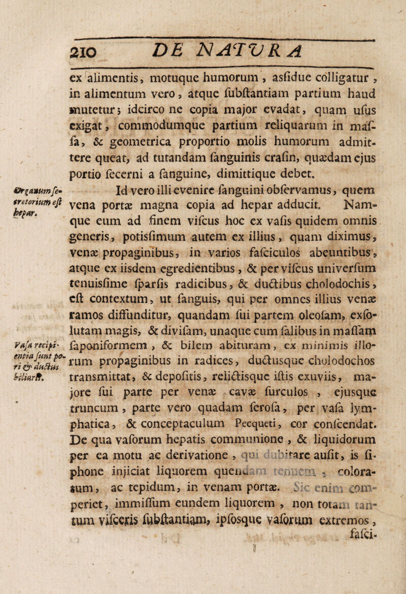 ©r%£i»umfe- (retortum efi hepar» Va/a recipi' entiafunt pa¬ ri & duftm Hliarff» ex alimentis, motuque humorum , asfidue colligatur , in alimentum vero, atque fubftantiam partium haud mutetur5 idcirco ne copia major evadat, quam ufus exigat, commodumque partium reliquarum in ni al¬ ia, & geometrica proportio molis humorum admit¬ tere queat, ad tutandam fanguinis crafin, quasdam ejus portio fecerni a fanguine, dimittique debet. Id vero illi evenire fanguini obfervamus, quem vena portas magna copia ad hepar adducit Nam» que eum ad finem vifcus hoc ex vafis quidem omnis generis, potisfimum autem ex illius, quam diximus, venas propaginibus, in varios fafcicuios abeuntibus, atque ex iisdem egredientibus, <& per vifcus univerfum tenuis fime iparfis radicibus, & ductibus choledochis» tft contextum, ut fanguis» qui per omnes illius venas ramos diffunditur, quaridam fui partem oleofam» exfo- lutarn magis. St divifam, unaque cum falibus in maffam faponiformem , Sz bilem abituram, ex minimis illo¬ rum propaginibus in radices, ductusque choledochos transmittat, & depolitis» rdiftisque litis exuviis, ma¬ jore fui parte per venae cavas furcuios , ejusque truncum, parte vero quadam ferofa, per vafa lym¬ phatica, & conceptaculum Pecqued, cor conicendat. De qua vaforum hepatis communione , & liquidorum per ea motu ac derivatione » in ':<-are aufit, is fi« phone injiciat liquorem quem. ;n. % rolora- ium, ac tepidum, in venam portae* C c enir., coit- periet, immiffum eundem liquorem , non tou.- :an- tum vifccjcis fubftantiam, ipfosque vaforum extremos, fafd-