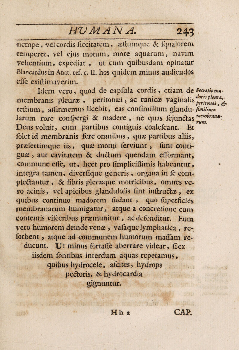 nempe, vel cordis ficcitatem, seftumque & Iqualorem temperet, vel ejus motum, more aquarum, navim vehentium, expediat , ut cum quibusdam opinatur Bkncardusin Anat. ref. c. II. hos quidem minus audiendos ■efle exiftimaverim. Idem vero, quod de capfula cordis, etiam de Secretio ma- membranis pleura; , peritonaei, ac tunicas vaginalis tcftium , affirmemus licebit, eas confimilium glandu-* larum rore conipergi & madere , ne quas fejundas Deus voluit , cum partibus contiguis coalelcant. Et foletid membranis fere omnibus, quae partibus aliis» praefertimque iis, quae motui ferviunt , funt conti¬ guae , aut cavitatem & dudurn quendam efformant» commune efie, ut, licet pro fimpliciffimis habeantur» integra tamen, diverfique generis, organa in fe com¬ plodantur , & fibris pieraeque motricibus, omnes ve¬ ro acinis , vel apicibus glandulofis fint inftrudae, ex quibus continuo madorem ludant , quo foperficies membranarum humigatur, atque a concretione cum contentis vifceribus praemunitur , ac defenditur. Eum vero humorem deinde venae, vafaque lymphatica , re- forbent, atque ad communem humorum mafiam re¬ ducunt. Ut minus fortaife aberrare videar, Ilex iisdem fontibus interdum aquas repetamus, quibus hydrocele, aicites, hydrops pedoris, & hydrocardia gignuntur. Hh ® CAR