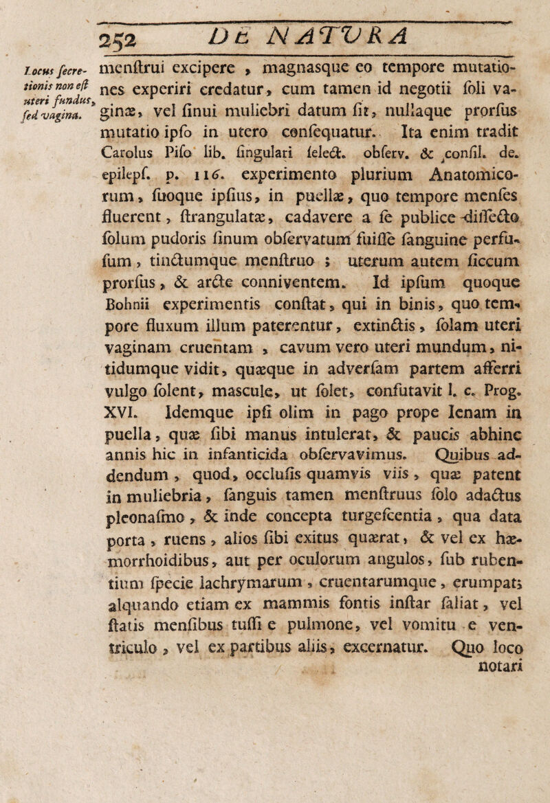 Locus fe cre¬ tionis non efi uteri fundus, fed vagina. 252 menftrui excipere * magnasque eo tempore mutatio¬ nes experiri credatur» cum tamen id negotii fidi va- ginss* vel finui muliebri datum fit» nullaque prprfus mutatio ipfo in utero conlequatur. Ita enim tradit Carolus Pilo lib. lingulari leled. obferv. Sc .confiL de. epikpf. p. 116. experimento plurium Anatomico¬ rum» fuoque ipfius» in puellae, quo tempore menies fluerent» ftrangulatae, cadavere a le publice -diffedo folum pudoris linum obfervatum fuifle faoguine perfu- fum ? tiadumque menftmo » uterum autem ficcum prorlus» 6c arde conniventem. Id iplum quoque Bohnii experimentis conflat» qui in binis» quotem* pore fluxum illum paterentur, extindis* fblam uteri vaginam cruentam , cavum vero uteri mundum» ni- tidumque vidit» quaeque in adverfam partem afferri vulgo lolent, mascule» ut fblet» confutavit 1. c* Prog, XVL Idemque ipfi olim in pago prope lenam in puella» quae fibi manus intulerat» & paucis abhinc annis hic in infanticida oblervavimus. Quibus ad¬ dendum » quod» occlufis quamvis viis » quae patent in muliebria, fanguis tamen menftruus folo adadus pleonafmo , & inde concepta turgefcentia » qua data porta » ruens» alios fibi exitus quaerat, & vel ex hae- morrhoidibus» aut per oculorum angulos, fub ruben¬ tium fpecie lachrymarum » cmentarumque, erumpat» alqiiando etiam ex mammis fontis inftar faliat» vel flatis menfibus tuffl e pulmone» vel vomitu e ven¬ triculo , vel ex partibus aliis» excernatur. Quo loco notari