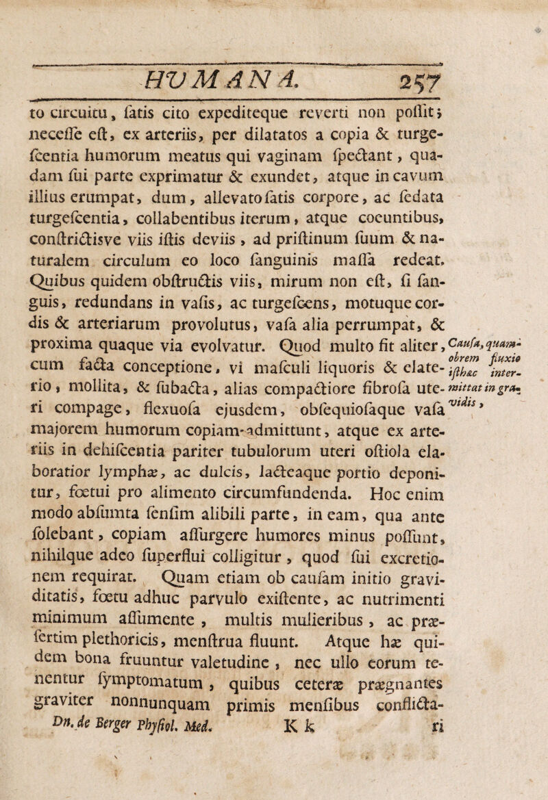 to circuitu, fatis cito expeditcque revera non poflitj necefle eft, ex arteriis, per dilatatos a copia & turge- (centia humorum meatus qui vaginam (pedant, qua¬ dam fui parte exprimatur & exundet, atque in cavum illius erumpat, dum, allevato fatis corpore, ac ledata turgefcentia, coilabentibus iterum, atque coeuntibus, conftridisve viis iftis deviis , ad priftinum fuum & na¬ turalem circulum eo loco fanguinis mada redeat. Quibus quidem obftrudis viis, mirum non eft, fi fan- guis, redundans in vafis, ac turgefoens, motuque cor¬ dis <$c arteriarum provolutus, va(a alia perrumpat, & proxima quaque via evolvatur. Quod multo fit aliter,caufA,quam- cum fada conceptione, vi mafculi liquoris & date- ^ter- rio , moliita, & fubada, alias compadiore fibrofa utc-*******mgr** ri compage, flexuofa ejusdem, obfequio(aque va(aw^w> majorem humorum copiam-admittunt, atque ex arte¬ riis in dehifcentia pariter tubulorum uteri oftiola ela¬ boratior lymphas, ac dulcis, iadeaque portio deponi¬ tur, fex tu i pro alimento circumfundenda. Hoc enim modoabfumta fenfim alibili parte, ineam, qua ante (olebant, copiam aflurgere humores minus poliunt» nihilque adeo fuperflui colligitur , quod fui excretio- nem requirat. Quam etiam ob caufam initio gravi¬ ditatis, foetu adhuc parvulo exiftente, ac nutrimenti minimum aflumente , multis mulieribus , ac prae- fertim plethoricis, menftrua fluunt. Atque hx qui¬ dem bona truuntur valetudine , nec ullo eorum te¬ nentur fymptomatum , quibus ceteras praegnantes graviter nonnunquam primis menfibus conflida- DnJe Btrger tbjfat. ucL K k ri