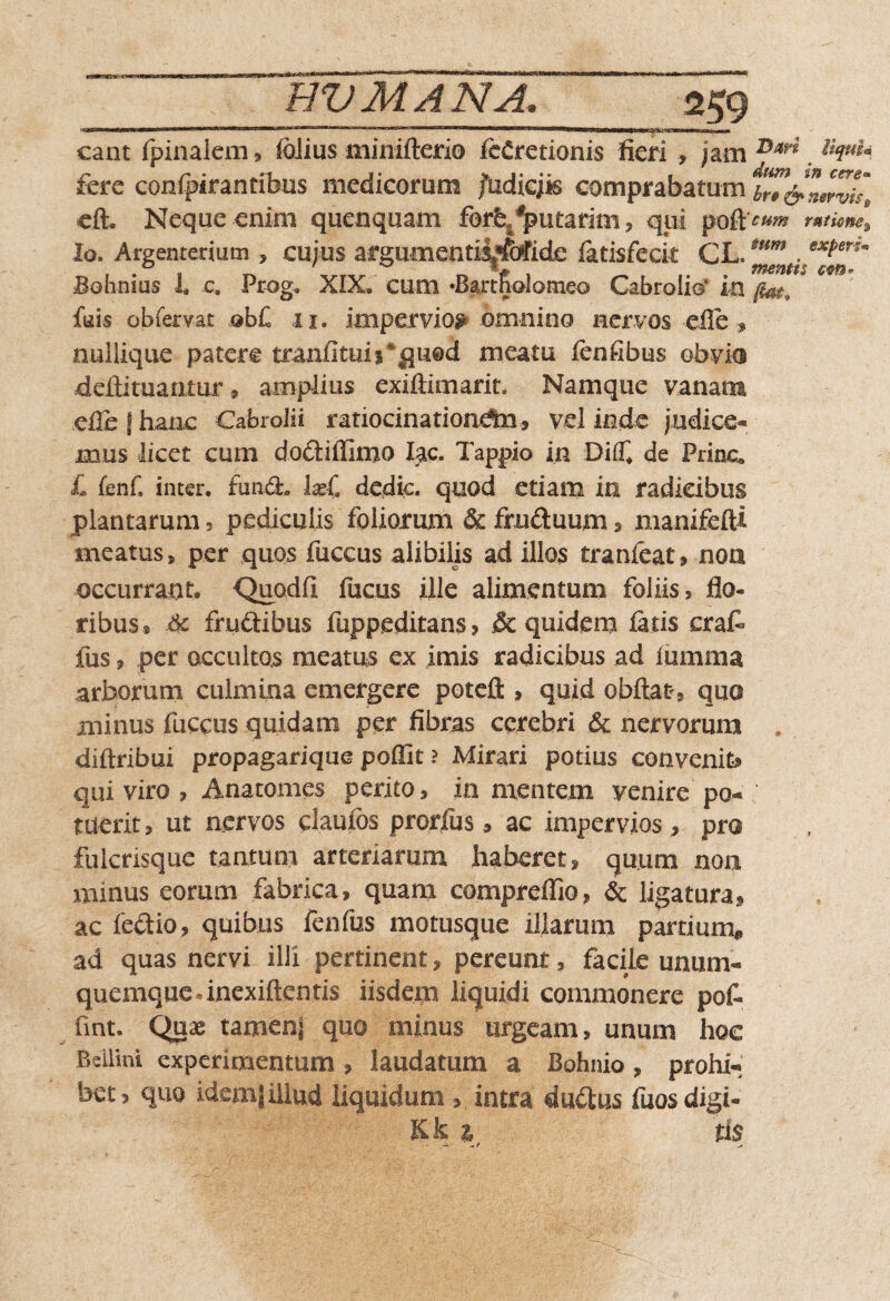 nrTTTTMtlW n mmm • ■ ~■' ll1— Hirgniniyiwiin 111 !■! — m.-riTTrmTinw——„ ,mf m | mg , -|—j(, nriirill—»l m eant (pinalem, (olius minifterio (eCretionis fieri > jam Dar* llciuU fere conipirantibus medicorum fudiejis comprabatum b7?&lslZist eft. Neque enim quenquam forfe/putarim , qui mwne% Io. Argenterium , cujus argumentis^ctfide (atisfeck .Bohnius i c. Prog, XIX» cum *Bartfialomeo Cabrolio* in fiat,  feis obfervat obC ii. impervios omnino nervos -ede, nullique patere tranfituii%qu@d meatu fenfibus obvies deftituamur » amplius exiftimarit. Namque vanam ede j hanc Cabrolii ratiocinationem, vel inde judice* mus licet cum dodiffimo lac. Tappio in DiX de Prine X fenf, inter, fund. IxC dedic. quod etiam in radicibus plantarum , pediculis foliorum & fructuum> manifefti meatus, per quos fuccus alibilis ad illos tranfeat, non occurrant. Quodfi fucus ille alimentum foliis, flo¬ ribus® & frudibus fuppeditans, & quidem (atis erat fus, per occultos meatus ex imis radicibus ad lumina arborum culmina emergere poteft , quid obftafr, quo minus fuccus quidam per fibras cerebri & nervorum . diftribui propagarique poflit ? Mirari potius convenit* qui viro , Anatomes perito, in mentem venire po* tuerit, ut nervos claufos prorfus, ac impervios , pro fuicrisque tantum arteriarum haberet, quum non minus eorum fabrica, quam compreffio, & ligatura, ac fedio, quibus fenfus motusque illarum parrium@ ad quas nervi illi pertinent, pereunt, facile unum¬ quemque »inexiften tis iisdem liquidi commonere pot fint. Quae tamenf quo minus urgeam, unum hoc Bellini experimentum , laudatum a Bohnio, prohi* bet, quo idem| illud liquidum , intra dudus fuosdigi- Kk 1 ii $