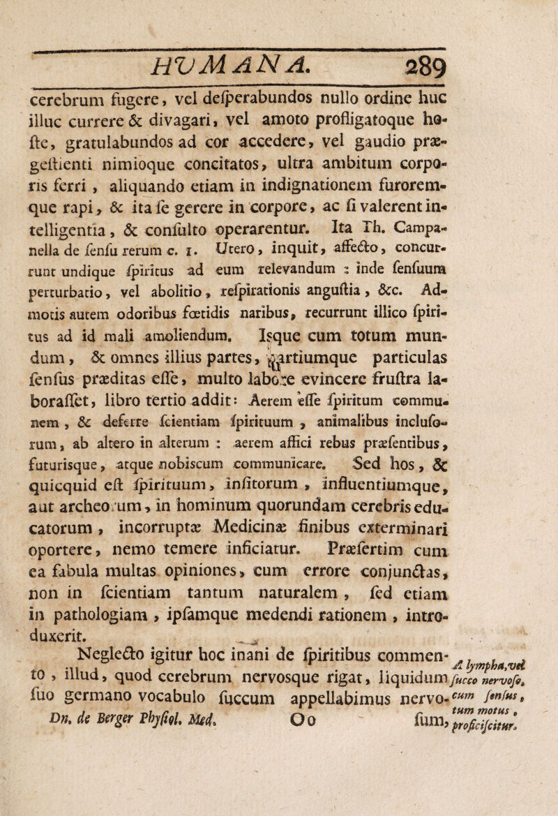 cerebrum fugere, vei delperabundos nullo ordine huc illuc currere & divagari* vel amoto profligatoque ho- fte, gratulabundos ad cor accedere, vel gaudio prae- geitienti nimioque concitatos, ultra ambitum corpo¬ ris ferri , aliquando etiam in indignationem furorem¬ que rapi , & itaIc gerere in corpore, ac fi valerentin- telligentia, & confulto operarentur. Ita Th. Campa- nella de ienfu rerum c. 1. Ucero, inquit, affero, concmr- runt undique Spiritus ad eum relevandum s inde fenfuum perturbatio, vel abolitio.» refpirationis anguilia , 3cc. Ad¬ motis autem odoribus foetidis naribus, recurrunt illico fpiri- tus ad id mali amoliendum. Isque cum totum mun¬ dum , 5t omnes illius partes, ^artiumque particulas fenfus praeditas efle, multo labore evincere fruftra la- boraffet, libro tertio addit*. Aerem efle fpiritum commu¬ nem , &c deferre fcientiam fpirituum , animalibus inclufo- rum, ab altero in alterum : aerem affici rebus pratentibus, futurisque, atque nobiscum communicare. Sed hos , & quicquid efi: ipirituum, Infitorum , Influentiurnque, aut archeo um, in hominum quorundam cerebris edu¬ catorum , incorruptae Medicina finibus exterminari oportere, nemo temere inficiatur. Praeiertim cum ea fabula multas opiniones, cum errore conjun&as, non in fcientiam tantum naturalem, fed etiam in pathologiam , ipfamque medendi rationem , intro¬ duxerit. Negle&o igitur hoc inani de ipiritibus commen- „. , . ^ j .1 . , ' A lympha, vd io , niua, quod cerebrum nervosque rigat, liqilidiim fucco nervofs^ fuo germano vocabulo fuccum appellabimus nervo-cum (mj'm» Dn.dtBerzerPbjM.rn Oo