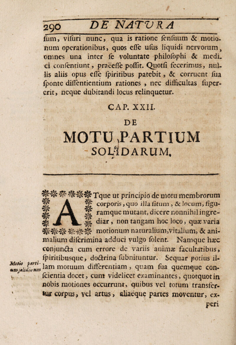 fum, vifuri nunc, qua is ratione fenfuum & motio» num operationibus, quos efle ufus liquidi nervorum, omnes una inter le voluntate philofophi & medi¬ ci confentiunt, praeeile poffit. Quot.fi fecerimus, nul¬ lis aliis opus efle Ipiritibus patebit, & corruent fua iponte diffentientium rationes , nec difficultas fuper- erit, neque dubitandi locus relinquetur, GAP. XXIi. DE MOTU PARTIUM SOLIDARUM. Tque ut principio de motu membrorum corporis, quo iiia ii tum , & locum, figu¬ ramque mutant, dicere nonnihil ingre¬ diar , non tangam hoc loco, quas varia motionum naturalium,vitalium, & ani¬ malium dilcrimina adduci vulgo (olent, Namque hxc conjunda cum errore de variis animae facultatibus, ipiritibusque, dodrina fubnituntur. Sequar potius 11- ^am m°tuum differentiam , quam fua quemque eon- v (cientia docet, cum videlicet examinantes, quotquot in nobis motiones occurrunt, quibus vel totum transfer- ' *ur corpus, vel artus, aliaeque partes moventur, ex- . . peri