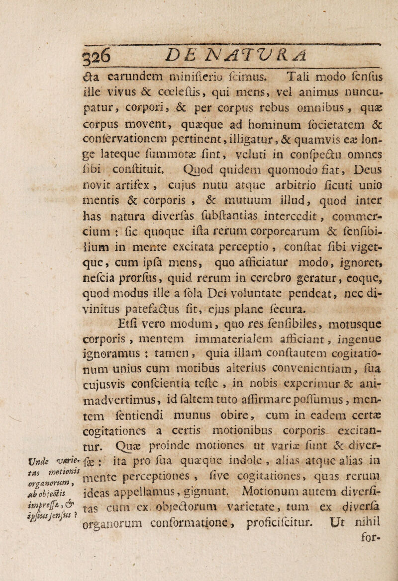 Unde njme¬ tas motionis organorum, obje&is imprejfi, & ipfiusjenjus ? 326'_DE NA 1VKA_ &a earundcm miniftcrio icimus* Tali modo fenilis ille vivus & coekftis, qui mens, vel animus nuncu¬ patur, corpori, & per corpus rebus omnibus, quae corpus movent, quseque ad hominum fecietatem 6c conicrvationem pertinent,illigatur,& quamvis ese lon¬ ge lateque fummotas lint, velati in conipecfcu omnes libi conftituin Quod quidem quomodo fiat , Deus novit artifex , cujus nutu atque arbitrio ficuti unio mentis & corporis , & mutuum illud, quod inter has natura diverfas fubftaqtias intercedit, commer¬ cium : fic quoque ifla rerum corporearum & fenfibi- lium in mente excitata perceptio , conflat fifai viget- que, cum ipfa mens, quo afficiatur modo, ignoret, nefeia prorfus, quid rerum in cerebro geratur, coque* quod modus ille a fola Dei voluntate pendeat, nec di¬ vinitus patefa&us fit, ejus plane fecura. Etfi vero modum, quo res fenfibiles, motusque corporis , mentem immaterialem afficiant, ingenue ignoramus : tamen , quia illam conflantem cogitatio¬ num unius cum motibus alterius convenientiam, fua eujusvis confidentia tefte , in nobis experimur & ani¬ madvertimus, id (altem tuto affirmare poffumus, men¬ tem dentiendi munus obire, cum in eadem ccrtx cogitationes a certis motionibus corporis excitan¬ tur. Quae proinde motiones ut varias fu nt & diver- fx : ita pro fiia 'quaeque, indole, alias atque alias in mente perceptiones , (ive cogitationes, quas rerum ideas appellamus, gignunt. Motionum autem diverfi- tas cum cx objectorum varietate, tum ex diveria organorum conformatione, proficifcitur. Ut nihil for-