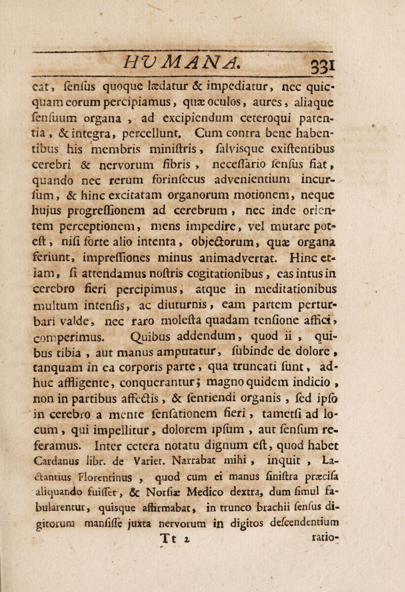 33? eat, fenfus quoque Ixdatur & impediatur, nec quic- quam eorum percipiamus, qii& oculos, aures, aliaque fenfutim organa , ad excipiendum ceteroqui paten¬ tia , & integra, percellunt. Cum contra bene haben¬ tibus his membris miniftris, faivisquc exiftentibus cerebri & nervorum fibris , necefiario fenfus fiat, quando nec rerum forinfecus advenientium incur¬ iam, & hinc excitatam organorum motionem, neque hujus progreffionem ad cerebrum , nec inde orien¬ tem perceptionem, mens impedire, vel mutare pot- eft, nifi forte alio intenta, objc&orum, quae organa feriunt, impreffiones minus animadvertat Hinc et¬ iam, ii attendamus noftris cogitationibus, eas intus in cerebro fieri percipimus, atque in meditationibus multum intenfis, ac diuturnis, eam partem pertur¬ bari valde, nec raro moiefta quadam tenfione affici? corrperimus. Quibus addendum, quod ii , qui¬ bus tibia , aut manus amputatur, fubinde de dolore , tanquam in ea corporis parte, qua truncati funt, ad¬ huc affligente, conquerantur; magno quidem indicio , non in partibus affedis , & fentiendi organis , fed ipfo in cerebro a mente fenfationem fieri, tametfi ad lo¬ cum , qui impellitur, dolorem ipfum , aut fenfum re¬ feramus. Inter cetera notatu dignum eft, quod habet Carcknus iibr. de Variet. Narrabat mihi , inquit , La¬ ctantius Florentinus , quod cum ei manus finifhra pracifa aliquando fui(Tet, & Nortiae Medico dextra, dum fimul fa¬ bularentur, quisque affirmabat, in trunco brachii fenfus di¬ gitorum manliffe juxta nervorum in digitos defeendentium