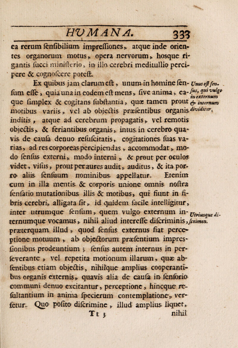 ea rerum fenilbilium imprelliones* atque inde orien¬ tes organorum motus,, opera nervorum* hosque ri¬ gantis fucci miniilene, in ilio cerebri medi milio perci¬ pere & cognofcere potdh Ex quibus jam clarum eft, unum in homine len» Unmejffm. fum efle , quia una in eodem eft mens* fi ve anima * ea-/** qumuig* que fimplex & cogitans fubftantia* quae tamen prout & internum motibus variis* vel ab objeffis prodentibus organis inditis, atque ad cerehrum propagatis* vel remotis objectis* & feriaritibus organis , intus in cerebro qua¬ vis de caula denuo refuicitatis , cogitationes fuas va¬ rias, ad res corporeas percipiendas > accommodat* mo¬ do fenilis externi* modo interni * &: prout per oculos videt* vifus, prout peraures audit* auditus* & ita^ por¬ ro aliis fenfuum nominibus appellatur. Etenim eum in illa mentis & corporis unione omnis nofiira fcnfatio mutationibus illis 8c motibus* qui fiunt in fi¬ bris cerebri* alligata fit * id quidem facile intelligitur * inter utrumque lenium * quem vulgo externum in'irt^quedi- ternumque vocamus * nihil aliud intereffe dilcriminis ,^Ei^; praeterquam illud * quod fenfus externus fiat perce¬ ptione motuum * ab objectorum praefentiom impres- fionibus prodeuntium * lenfus autem internus in per- fcverante * vel repetita motionum illarum * qux ab* fentibus etiam obje&is, nihilque amplius cooperanti- hus organis externis* quavis alia de cauli in fenibrio communi denuo excitantur * perceptione * hin eque re- fultantium in anima fpecierum contemplatione?, ver- fetur; Quo polito dilcrimine * illud amplius liquet* T t 5 nihil