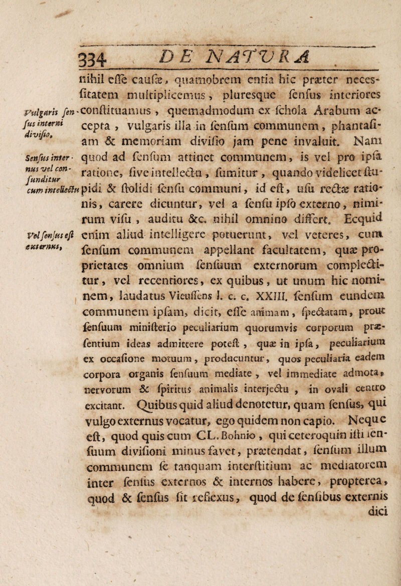 334.” DE.NATVRA nihil efle caufe, quamobrem entia hic praeter neces* (itatetn multiplicemus, pluresque fenfbs interiores Fulgam /*»*conftituanius > quemadmodum ex (chola Arabum ac* /us inumi cepta , vulgaris illa ia fenfum communem , phantafi- iJii0* ani & memoriam divifio jam pene invaluit. Nam Senfusinter■ quod ad fenfum attinet communem, is'vei pro ip& nfundttuT' rat(°nc» fiveintellpft-a, fumitut , quando videlicet ftu- cummeUetfupidi & ftolidi fcii fu. communi , id eft, ufu redx ratio* nis, carere dicuntur, vel a fcofu ipfo externo, nimi¬ rum vifu , auditu &c. nihil omnino differt. Ecquid vdfmjusejl enim aliud-intelligere potuerunt, vel veteres, cum ememus, fenfum communeai appellant facultatem, quas pro¬ prietates omnium fenilium externorum compte&i- tur, vel recenriores, ex quibus, ut unum hic nomi¬ nem, laudatus Vieufleos I. c. c* XXIII. fenfum eundem communem ipfam, dicit, efle animam, fpe6featam» prout fenfuum minifterio peculiarium quorumvis corporum pras- fentium ideas admittere poteft , qux ia ipfa, peculiarium ex occaffone motuum , producuntur, quos peculiaria eadem corpora organis fenfuum mediate, vel immediate admota« nervorum Sc fpiritus animalis interje<5hi , in ovali centro excitant. Quibus quid aliud denotetur, quam fenilis, qm vulgo externus vocatur, ego quidem non capio. Nequ e eft, quod quis cum CL.Bohnio , qui-ceteroquin iftnen- fuum divifioni minus favet, prsctendat, lenium illum communem fe tanquam interftitium ac mediatorem inter fenliis externos & internos habere, propterea, quod & fenfus fit reflexus, quod de fenflbus externis dici