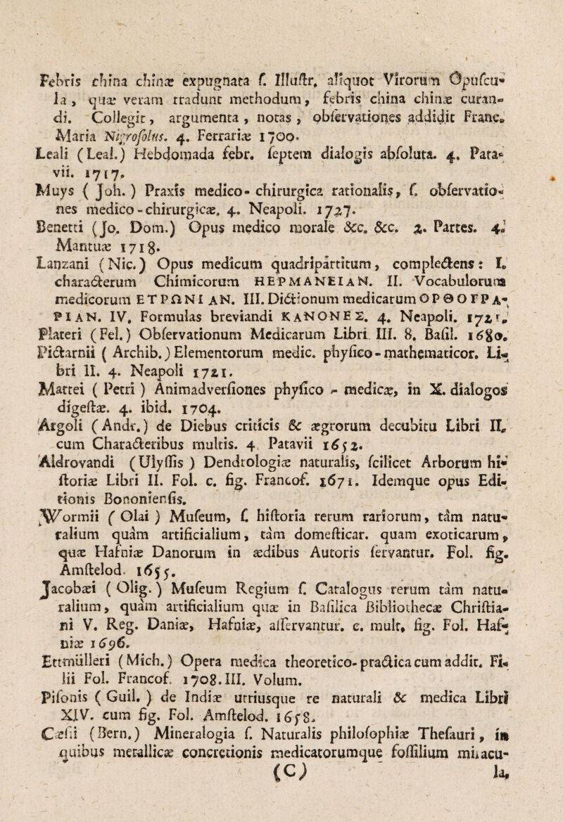 Febris cfirna chmae expugnata f. Illu/tr, aliquot Virorum Opiifcu* la, qux veram tradunt methodum, febris china chinas curan- di. Collegit, argumenta , notas , obiervationes addidit Frane» Maria Ni.rofilus, 4. Ferrarias 1700» Leali (Leal.) Hebdomada febr. feptem dialogis abfoluta. 4* Para* vii. a 717,> Muys { Joh.) Praxts medico- chirurgica rationalis, C oMervatio- nes medico-chirurgic^ 4. Neapoli. 17^7. Benetti (Jo. Dom.) Opus medico morale Scca 6cc. Partes. 4» Mantuae 1718* Lanzani (Nic.) Opus medicum quadripartitum, compledens: L charadlerum Chimicorutn HEPMANEUN. II. Vocabulorum medicorum ETPftNI an. III.Di&ionummedicarumOP0OFPA* 1*1 AN. IV, Formulas breviandi KaNONES. 4, Neapoli. Placeri (Fel.) Obfervationum Medicarum Libri III. 8. Bafil. 16%&. Ficfcarnii ( Archib.) Elementorum medie, phyfico - mathematicor. Li-e bri II. 4. Neapoli 17 z\. M&ttei ( Petri) A ni m ad vedlones phyfico medicas, in X, dialogos digefbae. 4. ibid. 1704. Argoli (Andr.) de Diebus criticis 8c aegrorum decubitu Libri II* cum Chara&edbus multis. 4 Patavii 16 52. Aldrovandi (Ulyflis ) Dendrologis naturalis, fcilicet Arborum hi* ftoriae Libri II. Fol. c. fig. Francof. 1671. Idemque opus Edi¬ tionis Bononlenfis. If^ormii ( Olai } Mufeum, f. hiftoria rerum rariorum, tam natu* ralium quam artificialium, tam domefticar. quam exoticarum, quas Hafnias Danorum in asdibus Auroris fervantur. Fol. fig. Amftelod 1655. Jacobaei ( Olig.) Mufeum Regium C Catalogus rerum tam natu« ralium, quam artificialium quae in Bafilica Bibliothecae Chrifiia- ,ni V. Reg. Daniae, Hafnia?, allervantur. e. mulr, fig. Fol. Haf« mx 1696. Ettmiilieri (Mich.) Opera medica theoretico-pra&ica cum addit, Fi¬ lii Fol. Francof 1708. III. Volum. Pifonis ( Guil. ) de Indiae urriusque re naturali 8c medica Libri XIV. cum fig. Fol. Amftelod. C clii (Bern.) Mineralogia f. Naturalis philofophiae Thefauri, m quibus metallicae concretionis medicatorumque foffilium mhacu- .< (C) - la.