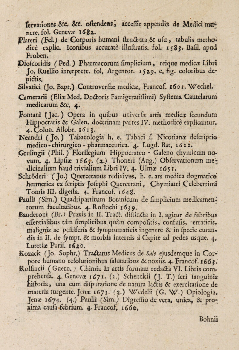 femtlones kc. kt. oftendeasi acceffit appendis de Medici nvcf nere* fol. Genevae 168z. jPlateri (Fel.) de Corporis humani (tractura &c ufu, tabulis metho¬ dice explic. Iconibus accurate illuitratis. fol. 1583. Bafil. apud Froben. piokoridis ( Ped.) Pharmacorum (impliciam , reique medicae Libri Jo. Ruellio interprete, fol* Argentor. i jiy* c* jfig. coloribus de- pidfcis. Silvatici (Jo. Bapt.) Controverliae medicae* Francof. itfoi.Wecheb Camerarii (Eliae Med. Dcdtoris Famigeratiflimi) Syftema Cautelarum medicarum &c. 4. Fontani (Jac.) Opera in quibus univerfae artis medica fecundum Hippocraris 8c Galen. dodhinam partes IV. methodice explicantur. 4. Colon. Allobr. 161 5. Nearidri (Jo.) Tabacologia b. e. Tabaci f. Nicotianae defcriptio medico - chirurgico - pharmaceutica. 4. Lugd. Bat* 1611. Crulingii (Phil.) Florilegium Hippocrateo - Galeno chymicum no¬ vum. 4. Lipfoe 166;. (2,) Thoneri (Aug.) Obferyationum me¬ dicinalium haud trivialium Libri IV* 4. Ulmae i6f 1« Schroderi (Jo.) Quercetanus redivivus, h. e. ars medica dogmatico hermetica ex fcriptis Jofephi Quercetani, Chymiatri Celeberrimi Tomis III. digelta. 4. Francof. 1648. Paulli (Sim.) Quadripartitum Botanicum de (implicium medicamen¬ torum facultatibus. 4. Rodochi 1639. Bauderoni (Br.) Praxts in II. Tradi, diftindla in I. agitur de febribus eifentiaiibus tam fimplicibus quam compofitis, confufis, erraticis, malignis ac peltiferis & (ymptomaticis in genere 8c in fpecie curan¬ dis in II. de fympt. 5c morbis internis a Capite ad pedes usque. 4* Lutetiae Parii. 162,0. Rozack (Jo Sophr.) Traftatus Medicus de- Sale ejusdemque in Cor¬ pore humano tefolutionibus falutaribus 6c noxiis. 4. Francof. i66§* jRolfincii ( Guern. ; Chimia in arris formam redadla VI. Libris com- prebenla. 4. Genevae 1671. (i.) Schencldi (J. T.) (eri (anguinis hiftoria, una cum difputatione de natura ladtis & exercitatione de materia turgente. Jenae 1671, (3.) Wedelfi (G. W.) Opiologia. Jenas 1674. (4.) Paulli (Sim.) DigrefUo de vera> unica* & pro- jrima caufa febrium* 4. Francof* 1660, Bohnii