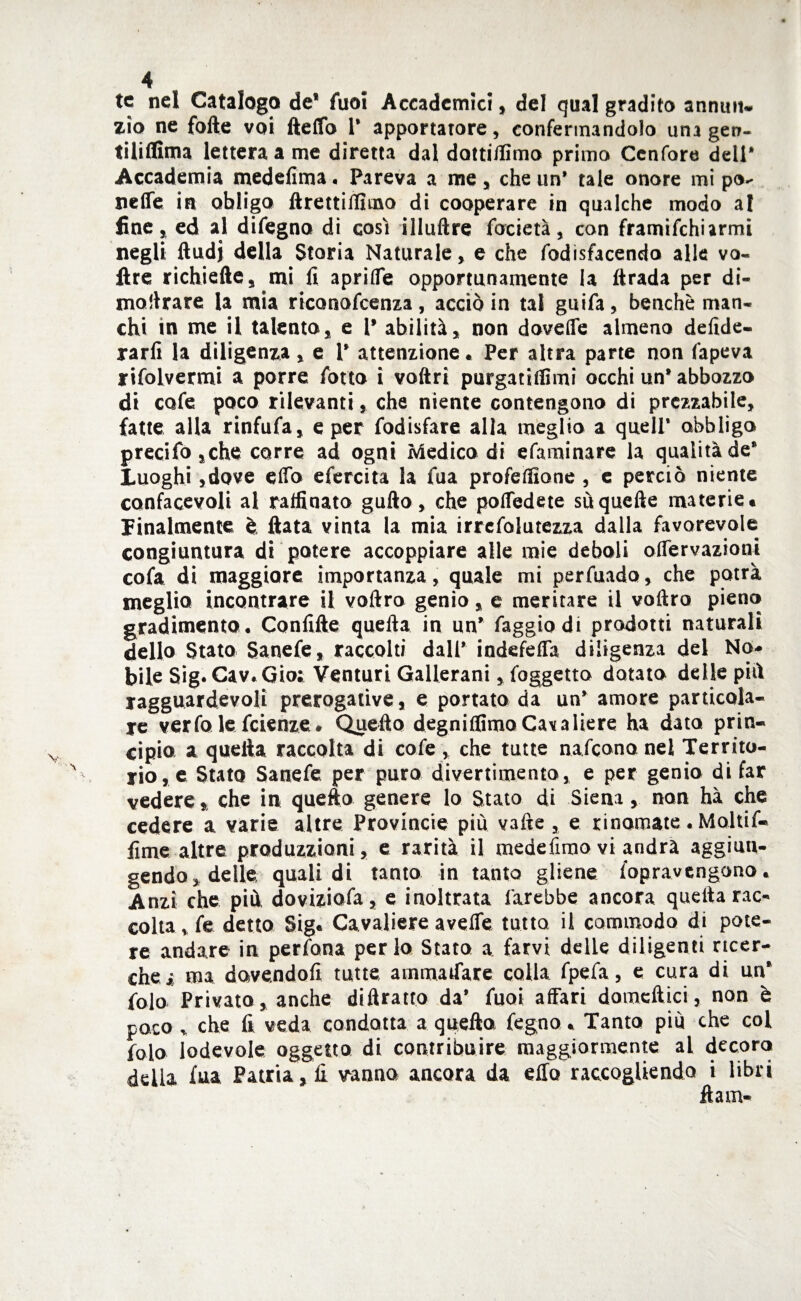 te nel Catalogo de* fuoi Accademici, del qual gradito annuii, zio ne folte voi Hello 1* apportatore, confermandolo una gerr- ti li dima lettera a me diretta dal dottidìmo primo Ccnfore dell* Accademia medelìma. Pareva a me, che un* tale onore mi pò- nelle in obligo ftrettidìmo di cooperare in qualche modo al fine, ed al difegna di cosi illuftre lacietà, con framifchiarmi negli ftudj della Storia Naturale, e che fodisfacendo alle vo¬ lt re richiede, mi li apridìe opportunamente la Itrada per di¬ magrare la mia riconofcenza , acciò in tal guifa, benché man¬ chi in me il talento, e 1* abilità, non dovelfe almeno delide- rarfi la diligenza , e 1* attenzione. Per altra parte non l'apeva rifolvermi a porre fono ì votìrì purgatidìmi occhi un* abbozzo di cofe poco rilevanti, che niente contengono di prezzabile, fatte alla rinfufa, e per fodisfare alla meglio a quell* obbligo precifo ,che corre ad ogni Medica di efaminare la qualità de* Luoghi ,dove elfo efercita la fua profedìone , e perciò niente confacevoli al raffinato gutìo, che poffedete su quelle materie» finalmente è data vinta la mia irrefolutezza dalla favorevole congiuntura di potere accoppiare alle mie deboli oflervazioni cofa di maggiore importanza, quale mi perfuado, che potrà meglio incontrare il voftro genio, e meritare il voltro pieno gradimento. Confido quefta in un’ faggio di prodotti naturali dello Stato Sanefe, raccolti dall* indefeffa diligenza del No¬ bile Sig. Cav. Gioi Venturi Gallerani, foggetto dotato delle piò ragguardevoli prerogative, e portato da un* amore particola¬ re verfo le fetenze. Quedo degniffimoCavaliere ha dato prin¬ cipio a quella raccolta di cofe , che tutte nafcononel Territo¬ rio, e Stato Sanefe per puro divertimento, e per genio di far vedere, che in quedo genere lo Stato di Siena, non hà che cedere a varie altre Provincie più valle , e rinomate. Moltif- fime altre produzzioni, e rarità il medefimo vi andrà aggiun¬ gendo, delle quali di tanto in tanto gliene fopravcngono. Anzi che più doviziofa, e inoltrata farebbe ancora quella rac¬ colta , fe detto Sig» Cavaliere avelfe tutto il commodo di pote¬ re andare in perfona perla Stato a farvi delle diligenti ricer¬ che* ma dovendoli tutte atnmaifare colla fpefa, e cura di un* folo Privato, anche ditìratto da’ fuoi affari domcftici, non è poco v che fi veda condotta a quedo fegno. Tanto più che col folo lodevole oggetto di contribuire maggiormente al decoro della fua Patria , fi iranno ancora da elio raccogliendo i libri dam-