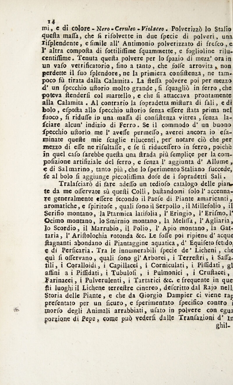 mi, c di colore - Nero • Ceruleo * Violaceo • Polverizzò lo Stallo quefta mafia, che fi risolvette in due Specie di polveri, una. ^Splendente, e limile all* Antimonio polverizzato di frefeo , e r altra compofta di Sottiliffime Squammette, e foglioline rilu- centiflime. Tenuta quella polvere per lo Spazio di mezz* ora in un vaSo vetrificatone, fino a tanto, che folle arrovita, non perdette il fuo fplendore,ne la primiera confiftenza, ne tam- poco fù tirata dalla Calamita. La ilelfa polvere poi per mezzo d9 un fpecchio ullorio molto grande , fi fquagliò in ferro, che poteva (tenderli col martello, e che fi attaccava prontamente alla Calamita • Al contrario la fopradetta miltura di Sali, e di bolo, eSpolla allo fpecchio uftorio fenza efiere fiata prima nel fuoco, fi ridufle in una mafia di confiftenza vitrea , fenza la¬ nciare alcun* indizio di Ferro. Se il commodo d* un buono fpecchio uftorio me 1* avelfe permeilo, averei ancora io esa¬ minate quelle mie Scaglie rilucenti, per' notare ciò che per mezzo dì effe ne riSultaffe, e fe fi riducefiero in ferro, poiché in quel cafo farebbe quella una ftrada più Semplice per la com- pofizione artifiziale del ferro, e fenza P aggiunta d* Allume, ^ di Sai marino, tamo più, che lo fperimentoStaliano fuccede, fe al bolo fi aggiunge piccoliffima dote de i Sopradetti Sali. Tralafciarò di fare adefib un tediofo catalogo delle pian» te da me oflervate sù quelli Colli, badandomi folo P accenna¬ le generalmente «fiere fecondo il Paefe di Piante amaricanti, aromatiche, e fpiritofe , quali fono il Serpollo , il Millefolio , il gerifio montano, JaPtarmica latifolia, l’Eringio, PEriSmo, P peirno montano, loSmirnio montano, la Meliffa, l’Agliaria, Io Scordio, il Marrubio, il Polio, P Apio montano, la Gat¬ taria, PAriftolochia rotonda &c. Le folfe poi ripiene d* acque bagnanti abondano di Piantaggine aquatica, d* Equifeto fetido^ e di Perficaria. Tra le innumerabili fpecie de* Licheni, che qui fi oflervano, quali Sono gl* Arborei, i Tcrreftri, i Saffa¬ tili , i Coralloidi, i Capillacei, i Corniculati, i Piffidati, gl affini ai Pilfidatì> i Tubuloft , i Puimonici , i Cruftacei, farinacei , \ Pulverulenti, i Tartarici &c. e frequente in que £h luoghi il Lichene terrestre cinereo, deferitto dal Rajo nell; Storia delle Piante, e che da Giorgio Dampier ci viene rap presentato per un Sicuro, e Sperimentato Specifico contro i piorSo degli Animali arrabbiati, ufato in polvere con egua porzione di Pepe, come può vederli dalle Transazioni d* in