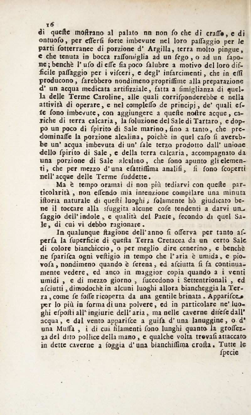 di quelle moftrano al palato nn non fo che di crafl®, c dì ontuofo, per efferfi fotte imbevute nel loro paffaggio per le parti fotterranee di porzione d’ Argilla, terra molto pingue, c che tenuta in bocca raffomiglia ad un fego , o ad un fapo- ne ; benché 1* ufo di effe fiapoco falubre a motivo del loro dif¬ ficile paffaggio per i vifeeri, c degl* infarcimenti, che in erti producono, farebbero nondimeno propriflìme alla preparazione un acqua medicata artifizziale, fatta a fimiglianza di quei» la delle Terme Caroline, alle quali corrifponderebbe e nella attività di operare, e nel compleffo de principi, de* quali ef¬ fe fono imbevute, con aggiungere a quelle noftre acque, ca¬ riche di terra calcaria, la foluzione del Sale di Tartaro, edop- po un poco di fpirito di Sale marino, fino a tanto, che pre¬ dominane la porzione alcalina, poiché in quel cafo fi avereb- be un* acqua imbevuta di un’ fale terzo prodotto dall’ unione dello fpirito di Sale , e della terra calcaria, accompagnato da una porzione di Sale alcalino, che fono apunto gli elemen¬ ti, che per mezzo d’una efattiffima analifi, fi fono feoperti nell’acque delle Terme fuddette. Ma è tempo oramai di non più tediarvi con quelle par¬ ticolarità , non effendo mia intenzione compilare una minuta iftoria naturale di quelli luoghi i folamente ho giudicato be¬ ne il toccare alla sfuggita alcune cofe tendenti a darvi un— faggio dell’indole, e qualità del Paele, fecondo di quel Sa¬ le, di cui vi debbo ragionare • In qualunque llagione deir anno fi offerva per tanto af- perfa la fuperficie di quella Terra Cretacea da un certo Sale di colore bianchiccio, o per meglio dire cenerino, e benché ne fparifea ogni veftigio in tempo che Paria è umida, e pio-* vofa, nondimeno quando è ferena, ed afeiutta fi fa continua- mente vedere, ed anco in maggior copia quando a i venti umidi , e di mezzo giorno , fuccedono i Settentrionali , ed afeiutti, dimodoché in alcuni luoghi allora biancheggia la Ter¬ ra, come fe foffe ricoperta da una gentile brinata • Apparifce^ per lo più in forma di una polvere, ed in particolare ne* luo¬ ghi efpolli all* ingiurie dell’aria, ma nelle caverne diiefedalP acqua, e dai vento apparifee a guifa d* una lanuggine, o d9 una Muffa , i di cui filamenti fono lunghi quanta la groffez- zadel dito pollice della mano r e qualche volta trovali attaccato in dette caverne a foggia d’una bianchitinja crolla» Tutte le fpecie