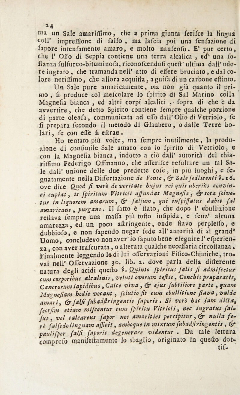 *4 # uu un Sale amariffimo, che a prima giunta feri Tee la lingua coll’ impreffione di falfo , ma lafcia poi una fen fazione di Sapore intenfamente amaro, e molto naufeofo. E’ pur certo, che V Olio di Seppia contiene una terra alcalica , ed una fo- flanza fulfureo-bituminofa, riconofcendofi quell’ ultima dall9 odo¬ re ingrato, che tramanda nell* atto di effere bruciato, e dal co¬ lore neriffimo, che allora acquàia, aguifa di un carbone effinto* Un Sale pure amaricamente, ma non già quanto il pri¬ mo , li produce col mefcolare lo fpirito di Sai Marino coila Magnefia bianca , ed altri corpi alcalici ,* fopra di che è da avvertire, che detto Spirito contiene Tempre qualche porzione di parte oleofa, communicata ad effo dall5 Olio di Vetriolo, fe fi prepara fecondo il metodo di Glaubero, o dalle Terre be¬ lali , fe con effe li dtrae. Ho tentato più volte, ma fempre inutilmente, la produ¬ zione di confittale Sale amaro con lo fpirito di Vetriolo, e con la Magnefia bianca, indotto a ciò dall* autorità dei chia- riffimo Federigo Offmanno, che afferifee refultare un tal Sa¬ le dall* unione delle due predette cofe, in più luoghi, e fe- gnatamente nellaDiffertazione de Fonte , & Salefedlìcenti§*i6. ove dice Quod fi vero de ventate huju* rei qui* uberitìs convin¬ ci cupiat, i* fipiritum Vintoli ajfiundat Magnefia 3 tota foìve« tur in liquorem amarum, & fialfium, qui tnfpijfiatu* dabtt fai amaricans, purgans. Il fatto è flato, che dopo V ebullizione reflava Tempre una mafia più tofto infìpida, e fenz* alcuna amarezza, ed un poco aftringente, onde flavo perpleffo, e dubbiofo, e non fapendo negar fede all’autorità di sì grand* Uomo, concludevo non aver* io faputo bene efeguirei’ efperien- za con aver trafeurata, o alterata qualche neceffaria circotìanza * Finalmente leggendo ledi lui offervazioni Fifico-Chimiche, tro¬ vai nell’ Olfervazione 30, lib. i. dove parla della differente natura degli acidi quello §. Quinto fipiritu* fiali* fi admifeetur cum corporibus alcalini* >veluti ovorum tefiis, Concbis preparatiti Cancrorum lapidibui, Calce viva , & ejics fubtiliori parte , quam Magnefiam badie vocant , folutio fit cum ebullitione flava ,valde amari, & falfi fubadflringentis [aporie. Si vero h&c jam ditta$ fe or firn eli am mifeentur cum fipiritu Vitrioli, nec ingrata* [al- [ut, vel calcarea* fapor nec amarities percipitur nulla fie¬ re [alfe do linguam affici t, amboquein mi xtum [uh adflr ingenti* , & paulifiper falfi fiapori* degenerare videntur • Da tale lettura comprefo manifcftamente lo sbaglio, originato in quello dot-