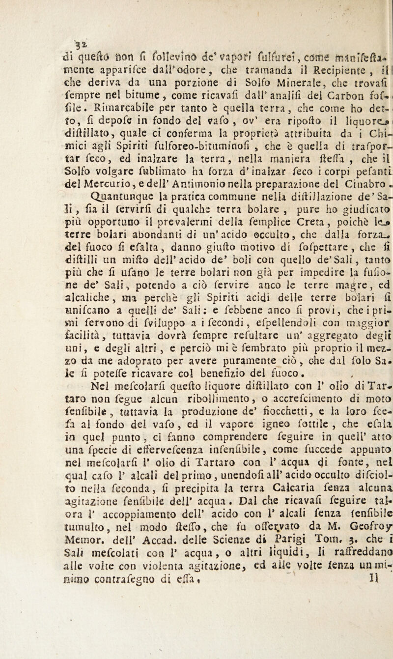 eli queftó tìdn u follevinò de esporr lulfiifei, ctttfìé mente apparifee dall*odore, che tramanda il Recipiente, il che deriva da una porzione di Solfo Minerale, che trovai! fempre nel bitume, come ricavali dall* anali!! dei Carbon faf¬ file. Rimarcabile per tanto è quella terra, che come ho det¬ to, fi depofe in fondo del vaio , ov’ era riporto il liquore* diftsllato, quale ci conferma la proprietà attribuita da i Chi¬ mici agli Spiriti fulforeo-bituminofi , che è quella di trafpor- tar feco, ed inalzare la terra, nella maniera ftefla , che il Solfo volgare fablimato ha forza d’ inalzar feco i corpi pefanti del Mercurio, e dell’Antimonio nella preparazione del Cinabro « Quantunque la pratica commune nella diftillazione de’ Sa¬ li , fia il fervirfi di qualche terra boìare , pure ho giudicato più opportuno il prevalermi della femplice Creta, poiché lej» terre bolari abondanti di un*acido occulto, che dalla forza-, del fuoco fi efalta, danno giufto motivo di fofpettare, che fi diftilli un mirto dell’acido de’ boli con quello de’Sali, tanto più che fi tifano le terre bolari non già per impedire la furto» me de* Sali, potendo a ciò fervire anco le terre magre, ed alcaliche, ma perchè gli Spiriti acidi delle terre bolari fi mnifcaoo a quelli de’ Sali; e febbene anco fi provi, cheiprì® mi fervono di fviluppo a i fecondi, espellendoli con maggior facilità, tuttavia dovrà fempre refultare un' aggregato degli uni, e degli altri, e perciò mi è fembrato più proprio il mez¬ zo da me adoprato per avere puramente ciò, ohe dal folo Sa¬ le fi potelfe ricavare col benefizio del fuoco. Nel mefcolarfi quello liquore diftillato con 1* olio di Tar¬ taro non fegue alcun ribollimento, o accrefcimento di moto fenfibik , tuttavia la produzione de’ fiocchetti, e la loro fee- fii al fondo del vafo , ed il vapore igneo fonile , che e fa la in quel punto , ci fanno comprendere feguire in quell’ atto una fpecie di effervefeenza infenfibile, come fuccede appunto nel mefcolarfi 1* olio di Tartaro eoa i’ acqua di fonte, nei qual cafo i’ alcali del primo, unendoli all’ acido occulto difeso!- to nella feconda, fi precipita Ja terra Calcaria fenza alcuna agitazione fenfibile dell’ acqua. Dal che ricavai! feguire tal- ora 1* accoppiamento dell’ acido con T alcali fenza (enfibile tumulto, nel modo fteflb,che fu offervato da M* Geofra 7 Memor. dell’ Accad. delle Scienze di Parigi Tom. 3. che i Sa li mescolati con 1’ acqua, o altri liquidi, li raffreddano alle volte con violenta agitazione, ed alle volte fenza uiuni-