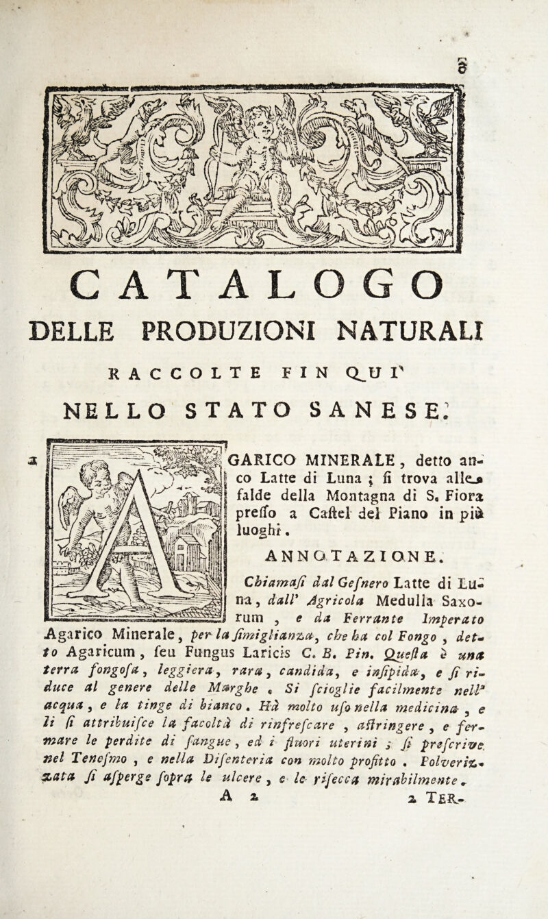 § CATALOGO DELLE PRODUZIONI NATURALI RACCOLTE FIN Q^U V NELLO STATO SA NE SE: CARICO MINERALE , detto an¬ co Latte di Luna ; fi trova alle^ falde della Montagna dì S, Fiora predo a Caftel del Piano in pià luoghi• ANNOTAZIONE. Chiamafi dal Gefnero Latte di Lu¬ na, dall* Agricola Medulla Saxo- rum , e da Ferrante Imperato Agarico Minerale, perla fimigli anzu, che ha col Pongo , det¬ to Agaricum , feu Fungus Laricis C. B. Fin. Quella è una terra fongofa , leggiera, rara, candida, e infipida, e fi ri¬ duce al genere delle Mmghe « Si f'doglie facilmente nella acqua , e la tinge ai bianco. PTà molto ufo nella medicina , e li (ì attribuìfce la facoltà di rmfrefcare , affringere , e fer¬ mare le perdite di fangue , ed ì fluori uterini ; fi preferivi nel Tenefmo , e nella Difenteria con molto profitto . Polverio* %ata fi afperge foprft le ulcere , e- le- rifece a mix abilmente ♦ A a % Te&- ì